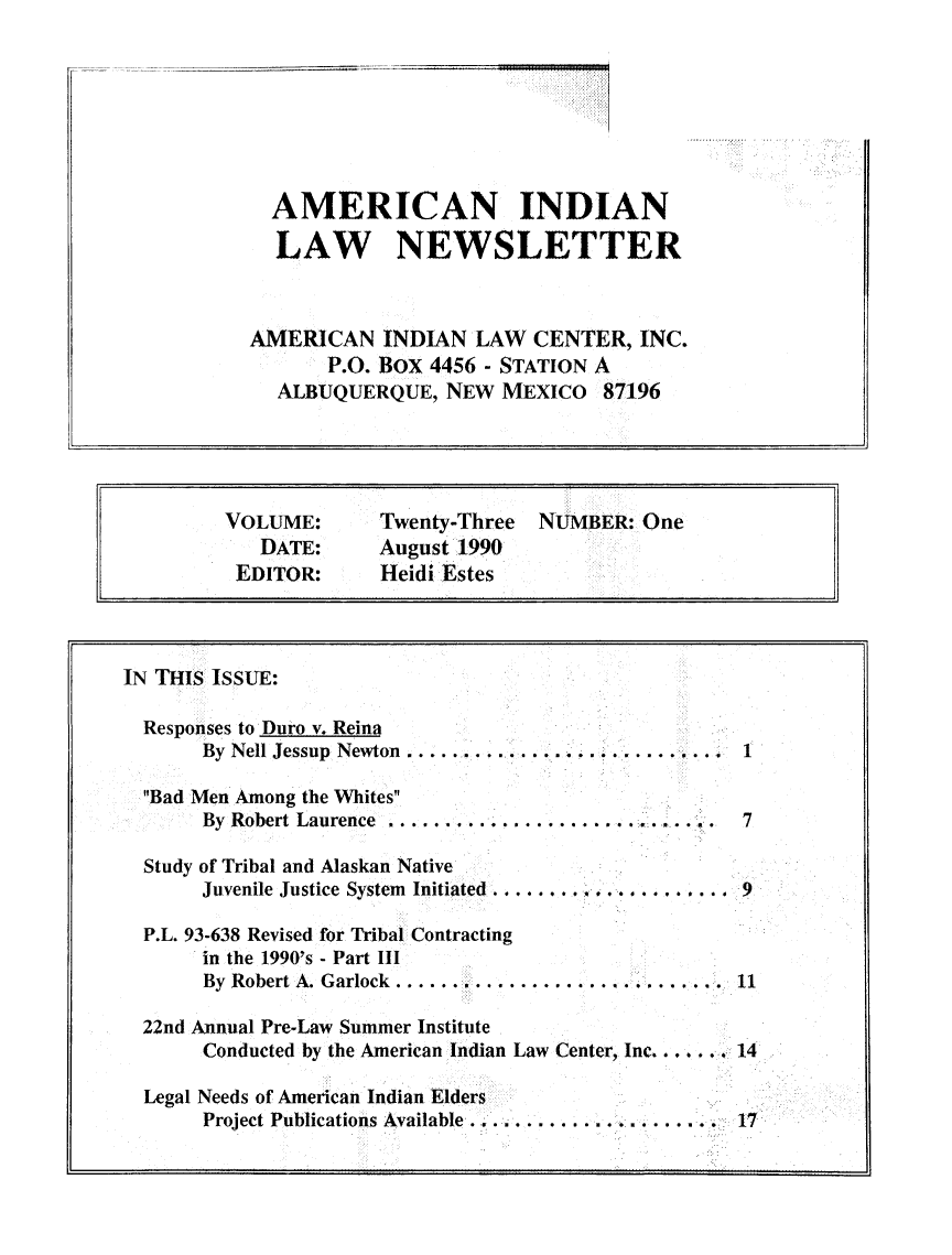 handle is hein.journals/amindlne23 and id is 1 raw text is: AMERICAN INDIAN
LAW NEWSLETTER
AMERICAN INDIAN LAW CENTER, INC.
P.O. BOX 4456 - STATION A
ALBUQUERQUE, NEW MEXICO 87196

VOLUME:        Twenty-Three   NUMBER: One
DATE:      August 1990
EDITOR:       Heidi Estes
IN THIS ISSUE:
Responses to Duro v. Reina
By Nell Jessup Newton ..................... ....... 1
Bad Men Among the Whites
By Robert Laurence ..................... . . ...  . .  7
Study of Tribal and Alaskan Native
Juvenile Justice System Initiated ......  ..4. . 9
P.L. 93-638 Revised for Tribal Contracting
in the 1990's - Part III
By Robert A. Garlock............................ 11
22nd Annual Pre-Law Summer Institute
Conducted by the American Indian Law Center, Inc. . ... 14
Legal Needs of American Indian Elders
Project Publications Available ........... .........   17


