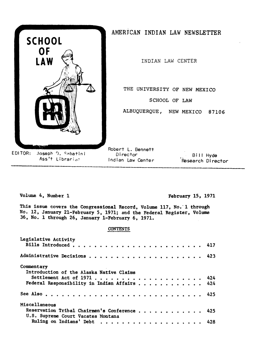 handle is hein.journals/amindlne4 and id is 1 raw text is: EDITOR: Joseph I). abatini
Ass't Librarijn

ALBUQUERQUE,
Robert L. Bennett
Director
Indian Law Center

NEW MEXICO

87106

Bill Hyde
Research Director

Volume 4, Number 1

February 15, 1971

This issue covers the Congressional Record, Volume 117, No.1 through
No. 12, January 21-February 5, 1971; and the Federal Register, Volume
36, No. 1 through 26, January 1-February 6, 1971.
CONTENTS

Legislative Activity
Bills Introduced . . . . . . . . . . . . . .
Administrative Decisions . . . . . . . . . . .
Commentary
Introduction of the Alaska Native Claims
Settlement Act of 1971 . . . . . . . . . .
Federal Responsibility in Indian Affairs . .
See  Also  .  .  .  .  .  .  .  .  .  .  .  .  .  .  .  .  .  .  .
Miscellaneous
Reservation Tribal Chairmen's Conference
U.S. Supreme Court Vacates Montana
Ruling on Indians' Debt . . . . . .

. . . . . . . . . .
. . . . . . . . . .
. . . . . . . . . .
. . . . . . . . . .
. . . . . . . . . .
. . . . . . . . . .*

417
423
424
424
425
425
428

SCHOOL
OF
LAW4

AMERCAN INDIAN LAW NEWSLETTER
INDIAN LAW CENTER
THE UNIVERSITY OF NEW MEXICO
SCHOOL OF LAW


