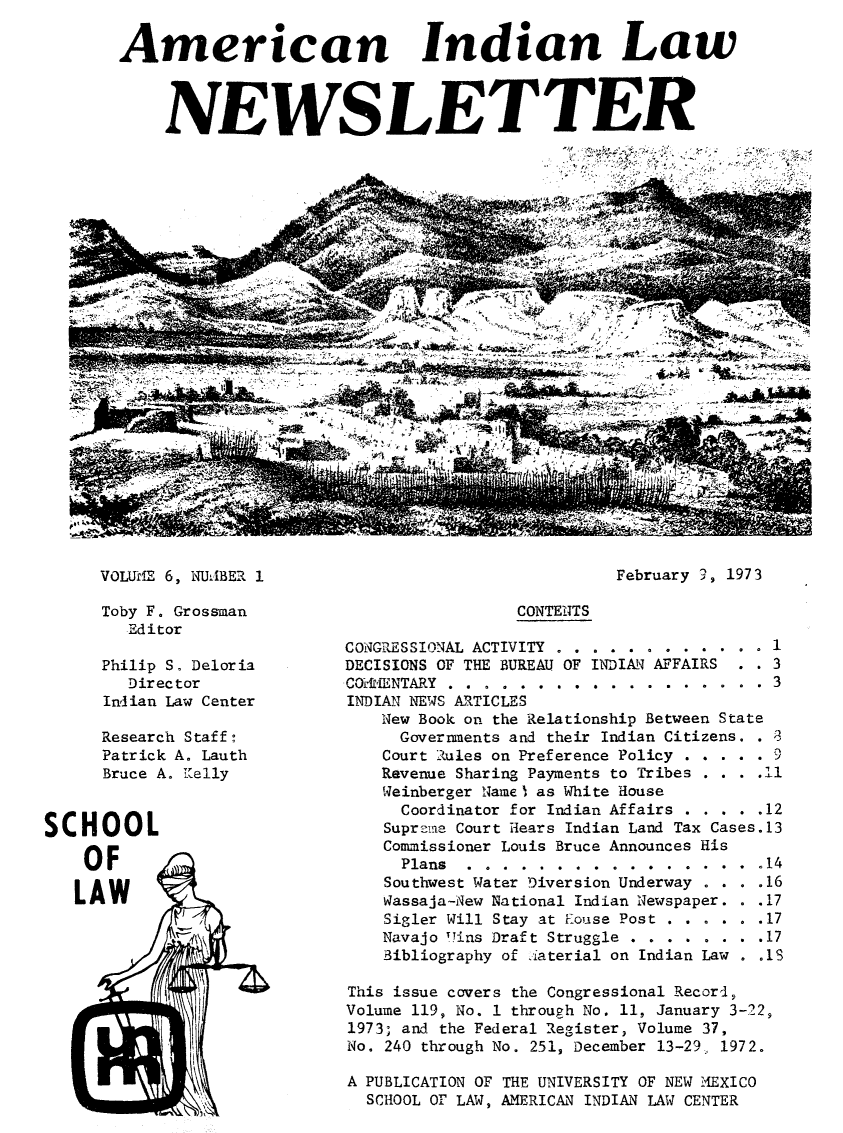 handle is hein.journals/amindlne6 and id is 1 raw text is: American Indian Law
NEWSLETTER

4       -                      ''4 ~
4                 -,
/ .,         ~---~-.-.--
~-~- ~
-               -f-, -. ~          ~            -
*                 ~

VOLUME 6, N UJBER 1
Toby F. Grossman
Editor
Philip S. Deloria
Director
Indian Law Center
Research Staff:
Patrick A. Lauth
Bruce A. 1elly

SCHOOL
OF
LAW4

February 9, 1973

CONTENTS
CONGRESSIONAL ACTIVITY . .   . . ...... 1
DECISIONS OF THE BUREAU OF INDIAN AFFAIRS  . . 3
COENTARY  .       .  .  .  .  .  .  .  .  .  .  .  .  .  . 3
INDIAN NEWS ARTICLES
New Book on the Relationship Between State
Governments and their Indian Citizens. . A8
Court Rules on Preference Policy . . . . .
Revenue Sharing Payments to Tribes . . . .11
Weinberger Name) as White House
Coordinator for Indian Affairs . . . . .12
Suprzme Court Hears Indian Land Tax Cases.13
Commissioner Louis Bruce Announces His
Plans  .  .  .  .  .  .  .  .  .  .  .  .  .  .  .  .  .14
Southwest Water Diversion Underway . . . .16
Wassaja-New National Indian Newspaper. . .17
Sigler Will Stay at Eouse Post . . . . . .17
Navajo HTins Draft Struggle . . . . . . . .17
Bibliography of iaterial on Indian Law . .1
This issue covers the Congressional Record,
Volume 119, No. 1 through No. 11, January 3-22,
1973; and the Federal Register, Volume 37,
No. 240 through No. 251, December 13-29, 1972.
A PUBLICATION OF THE UNIVERSITY OF NEW MAEXICO
SCHOOL OF LAW, AMERICAN INDIAN LAW CENTER


