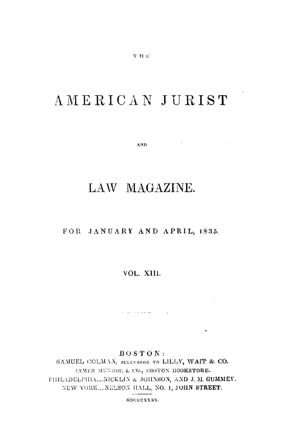 handle is hein.journals/amjlm13 and id is 1 raw text is: If 11 c

A MIERICAN JURIST
A ND
LAW MAGAZINE.

FOR JANUARY AND APRIL, 1i35,
VOL. Xii1.
B 0 STO N:
SAMUEL COLA! N: succr:ssor To LILLY, WAtT & CO.
JAMES  &,tU:  6 CO., i;O'TON BOOKSTORE.
i'IIILADLLi'IiIA....NICKLIN & JOIINSON, AND J. M. GUMMEY.
SEW XQ.,..NLLSON  HALL, NO, 1, JOHN STREET.
31DCCCX XX


