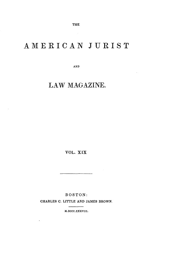 handle is hein.journals/amjlm19 and id is 1 raw text is: THE

AMERICAN JURIST
AND
LAW MAGAZINE.

VOL. XIX

BOSTON:
CHARLES C. LITTLE AND JAMES BROWN.
X.DCCC.XXXVIII.


