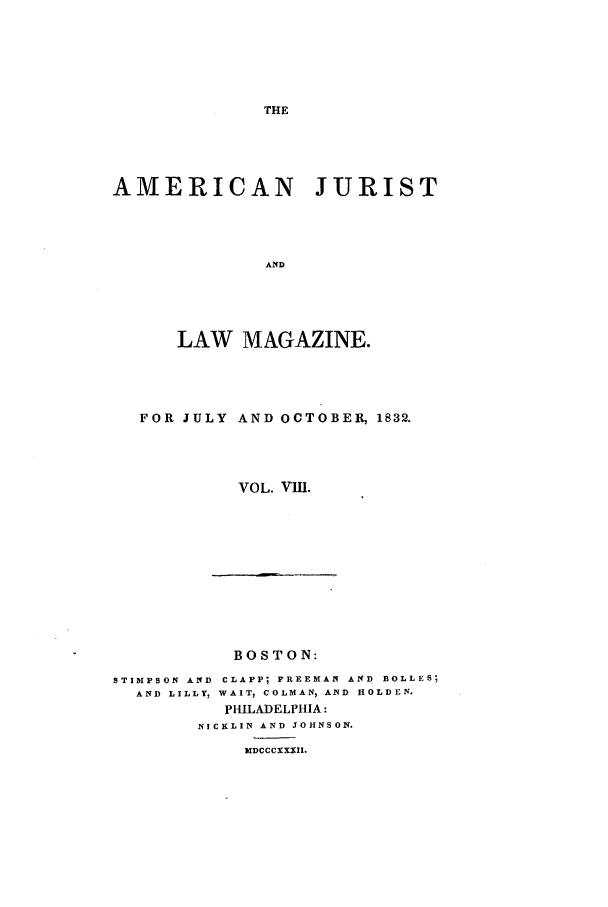 handle is hein.journals/amjlm8 and id is 1 raw text is: AMERICAN JURIST
AND
LAW MAGAZINE.

FOR JULY AND OCTOBER, 1832.
VOL. VIII.

BOSTON:

STIMPSON AND CLAPP; FREEMAN AND BOLLES;
AND LILLY, WAIT, COLMAN, AND HOLDEN.
PHILADELPHIA:
NICKLIN AND JOHNSON.
MDCCCXXXII.


