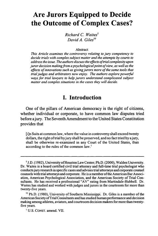 handle is hein.journals/amjtrad29 and id is 31 raw text is: Are Jurors Equipped to Decide
the Outcome of Complex Cases?
Richard C. Waitest
David A. Gilest*
Abstract
This Article examines the controversy relating to jury competency to
decide trials with complex subject matter and the attempts by courts to
address the issue. The authors discuss the effects oftrial complexity upon
juror decision making from a psychological point of view, as well as the
effects of innovations such as giving jurors more of the same tools that
trial judges and arbitrators now enjoy. The authors explore powerful
ways for trial lawyers to help jurors understand complicated subject
matter and complex situations in the cases they will decide.
I. Introduction
One of the pillars of American democracy is the right of citizens,
whether individual or corporate, to have common law disputes tried
before ajury. The Seventh Amendment to the United States Constitution
provides that
[i]n Suits at common law, where the value in controversy shall exceed twenty
dollars, the right oftrial byjury shall be preserved, and no fact tried by ajury,
shall be otherwise re-examined in any Court of the United States, than
according to the rules of the common law.'
t J.D. (1982), University ofHouston Law Center; Ph.D. (2000), Walden University.
Dr. Waites is a board certified civil trial attorney and full-time trial psychologist who
conducts jury research in specific cases and advises trial attorneys and corporate counsel
counsels with trial attorneys and corporate. He is a member ofthe American Bar Associ-
ation, American Psychological Association, and the American Society of Trial Con-
sultants. He has received a professional AV rating from Martindale-Hubbell. Dr.
Waites has studied and worked with judges and jurors in the courtroom for more than
twenty-five years.
tt Ph.D. (1980), University of Southern Mississippi. Dr. Giles is a member of the
American Society ofTrial Consultants and has studied human performance and decision
making among athletes, aviators, and courtroom decision makers for more than twenty-
five years.
1U.S. CONST. amend. VII.



