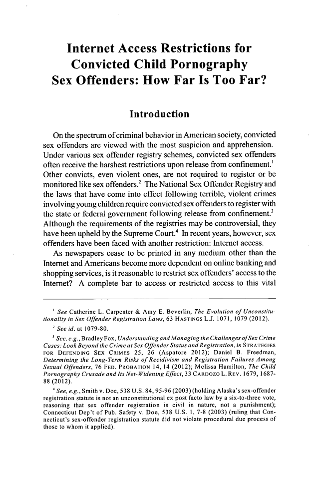 handle is hein.journals/amjtrad36 and id is 349 raw text is: Internet Access Restrictions for
Convicted Child Pornography
Sex Offenders: How Far Is Too Far?
Introduction
On the spectrum of criminal behavior in American society, convicted
sex offenders are viewed with the most suspicion and apprehension.
Under various sex offender registry schemes, convicted sex offenders
often receive the harshest restrictions upon release from confinement.'
Other convicts, even violent ones, are not required to register or be
monitored like sex offenders.2 The National Sex Offender Registry and
the laws that have come into effect following terrible, violent crimes
involving young children require convicted sex offenders to register with
the state or federal government following release from confinement.
Although the requirements of the registries may be controversial, they
have been upheld by the Supreme Court.' In recent years, however, sex
offenders have been faced with another restriction: Internet access.
As newspapers cease to be printed in any medium other than the
Internet and Americans become more dependent on online banking and
shopping services, is it reasonable to restrict sex offenders' access to the
Internet? A complete bar to access or restricted access to this vital
' See Catherine L. Carpenter & Amy E. Beverlin, The Evolution of Unconstitu-
tionality in Sex Offender Registration Laws, 63 HASTINGS L.J. 1071, 1079 (2012).
2 See id. at 1079-80.
See, e.g., Bradley Fox, Understanding and Managing the Challenges ofSex Crime
Cases: Look Beyond the Crime at Sex Offender Status and Registration, in STRATEGIES
FOR DEFENDING SEX CRIMES 25, 26 (Aspatore 2012); Daniel B. Freedman,
Determining the Long-Term Risks of Recidivism and Registration Failures Among
Sexual Offenders, 76 FED. PROBATION 14, 14 (2012); Melissa Hamilton, The Child
Pornography Crusade and Its Net-Widening Effect, 33 CARDOZO L. REV. 1679, 1687-
88 (2012).
4 See, e.g., Smith v. Doe, 538 U.S. 84, 95-96 (2003) (holding Alaska's sex-offender
registration statute is not an unconstitutional ex post facto law by a six-to-three vote,
reasoning that sex offender registration is civil in nature, not a punishment);
Connecticut Dep't of Pub. Safety v. Doe, 538 U.S. 1, 7-8 (2003) (ruling that Con-
necticut's sex-offender registration statute did not violate procedural due process of
those to whom it applied).


