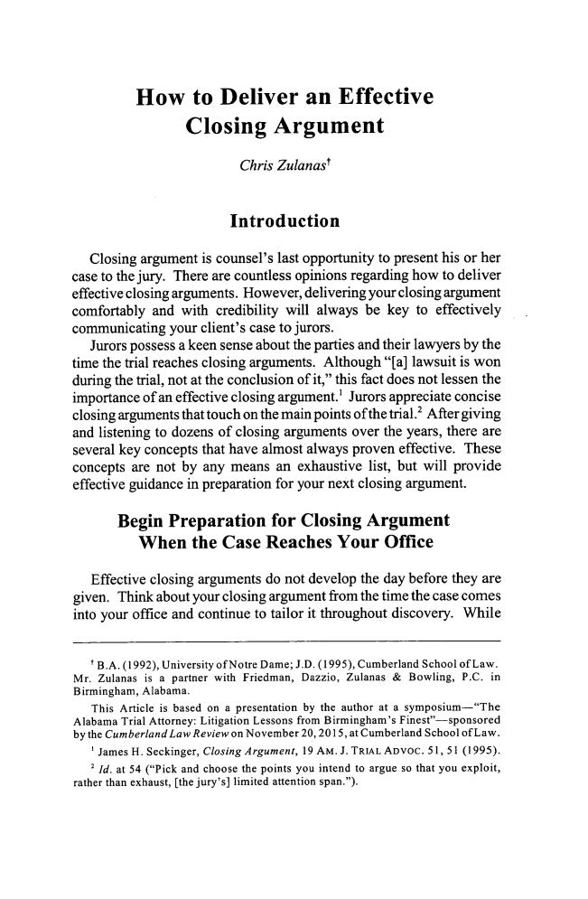 handle is hein.journals/amjtrad39 and id is 381 raw text is: 




          How to Deliver an Effective

                 Closing Argument

                         Chris Zulanast


                         Introduction

   Closing argument is counsel's last opportunity to present his or her
case to the jury. There are countless opinions regarding how to deliver
effective closing arguments. However, delivering your closing argument
comfortably and with credibility will always be key to effectively
communicating your client's case to jurors.
   Jurors possess a keen sense about the parties and their lawyers by the
time the trial reaches closing arguments. Although [a] lawsuit is won
during the trial, not at the conclusion of it, this fact does not lessen the
importance of an effective closing argument.1 Jurors appreciate concise
closing arguments that touch on the main points of the trial.2 After giving
and listening to dozens of closing arguments over the years, there are
several key concepts that have almost always proven effective. These
concepts are not by any means an exhaustive list, but will provide
effective guidance in preparation for your next closing argument.

       Begin Preparation for Closing Argument
          When the Case Reaches Your Office

   Effective closing arguments do not develop the day before they are
given. Think about your closing argument from the time the case comes
into your office and continue to tailor it throughout discovery. While


   I B.A. (1992), University of Notre Dame; J.D. (1995), Cumberland School of Law.
Mr. Zulanas is a partner with Friedman, Dazzio, Zulanas & Bowling, P.C. in
Birmingham, Alabama.
   This Article is based on a presentation by the author at a symposium-The
Alabama Trial Attorney: Litigation Lessons from Birmingham's Finest-sponsored
by the Cumberland Law Review on November 20, 2015, at Cumberland School ofLaw.
    James H. Seckinger, Closing Argument, 19 AM. J. TRIAL ADVOC. 51, 51 (1995).
    2 Id. at 54 (Pick and choose the points you intend to argue so that you exploit,
rather than exhaust, [the jury's] limited attention span.).


