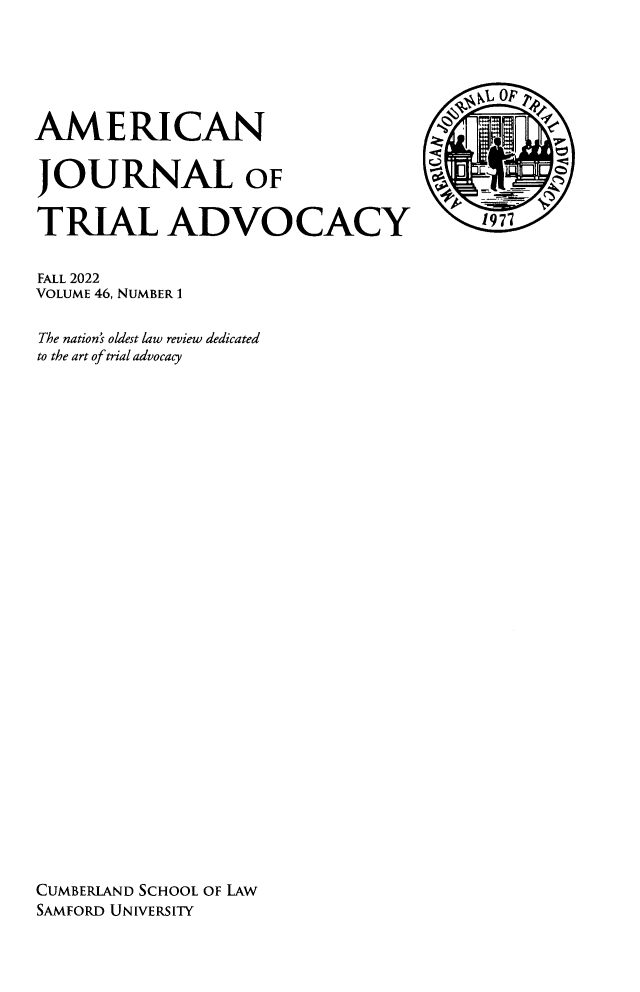 handle is hein.journals/amjtrad46 and id is 1 raw text is: 






AMERICAN

JOURNAL OF

TRIAL ADVOCACY  1


FALL 2022
VOLUME 46, NUMBER 1

The nation's oldest law review dedicated
to the art of trial advocacy





























CUMBERLAND SCHOOL OF LAW
SAMFORD UNIVERSITY


