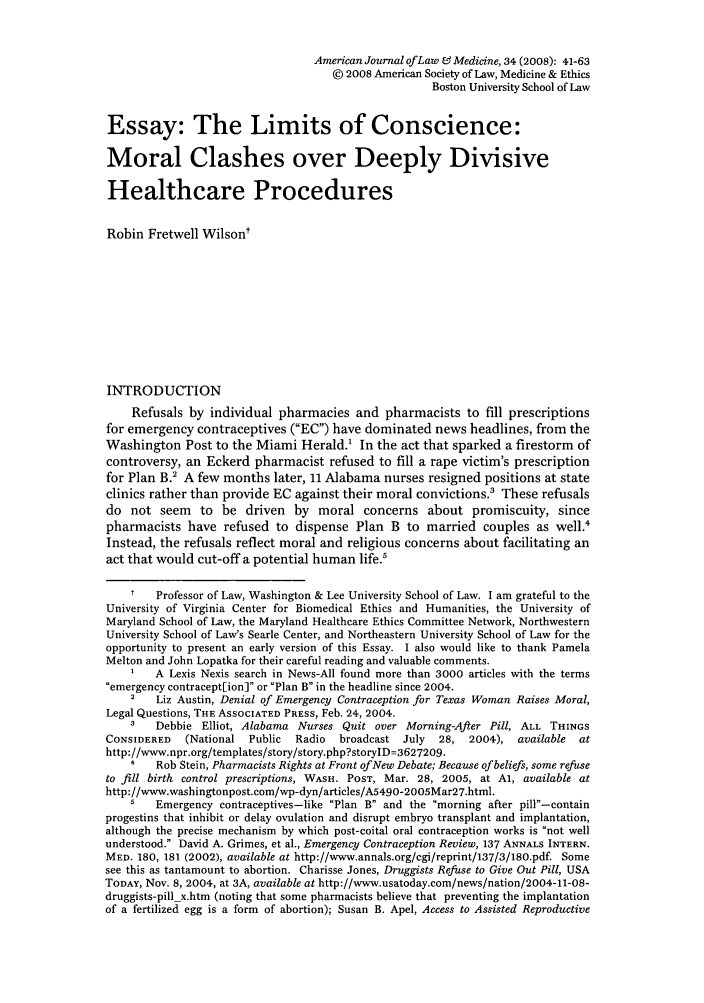 handle is hein.journals/amlmed34 and id is 41 raw text is: American Journal ofLaw 0 Medicine, 34 (2008): 41-63
© 2008 American Society of Law, Medicine & Ethics
Boston University School of Law
Essay: The Limits of Conscience:
Moral Clashes over Deeply Divisive
Healthcare Procedures
Robin Fretwell Wilsont
INTRODUCTION
Refusals by individual pharmacies and pharmacists to fill prescriptions
for emergency contraceptives (EC) have dominated news headlines, from the
Washington Post to the Miami Herald.' In the act that sparked a firestorm of
controversy, an Eckerd pharmacist refused to fill a rape victim's prescription
for Plan B.2 A few months later, 11 Alabama nurses resigned positions at state
clinics rather than provide EC against their moral convictions.' These refusals
do not seem to be driven by moral concerns about promiscuity, since
pharmacists have refused to dispense Plan B to married couples as well.'
Instead, the refusals reflect moral and religious concerns about facilitating an
act that would cut-off a potential human life.'
t   Professor of Law, Washington & Lee University School of Law. I am grateful to the
University of Virginia Center for Biomedical Ethics and Humanities, the University of
Maryland School of Law, the Maryland Healthcare Ethics Committee Network, Northwestern
University School of Law's Searle Center, and Northeastern University School of Law for the
opportunity to present an early version of this Essay. I also would like to thank Pamela
Melton and John Lopatka for their careful reading and valuable comments.
A Lexis Nexis search in News-All found more than 3000 articles with the terms
emergency contracept[ion] or Plan B in the headline since 2004.
2   Liz Austin, Denial of Emergency Contraception for Texas Woman Raises Moral,
Legal Questions, THE ASSOCIATED PRESS, Feb. 24, 2004.
3   Debbie Elliot, Alabama Nurses Quit over Morning-After Pill, ALL THINGS
CONSIDERED   (National Public   Radio  broadcast July   28, 2004), available   at
http://www.npr.org/templates/story/story.php?storylD=3627209.
4   Rob Stein, Pharmacists Rights at Front of New Debate; Because of beliefs, some refuse
to fill birth control prescriptions, WASH. POST, Mar. 28, 2005, at Al, available at
http://www.washingtonpost.com/wp-dyn/articles/A5490-2005Mar27.html.
5   Emergency contraceptives-like Plan B and the morning after pill-contain
progestins that inhibit or delay ovulation and disrupt embryo transplant and implantation,
although the precise mechanism by which post-coital oral contraception works is not well
understood. David A. Grimes, et al., Emergency Contraception Review, 137 ANNALS INTERN.
MED. 180, 181 (2002), available at http://www.annals.org/cgi/reprint/137/3/180.pdf. Some
see this as tantamount to abortion. Charisse Jones, Druggists Refuse to Give Out Pill, USA
TODAY, Nov. 8, 2004, at 3A, available at http://www.usatoday.com/news/nation/2004-11-08-
druggists-pill x.htm (noting that some pharmacists believe that preventing the implantation
of a fertilized egg is a form of abortion); Susan B. Apel, Access to Assisted Reproductive


