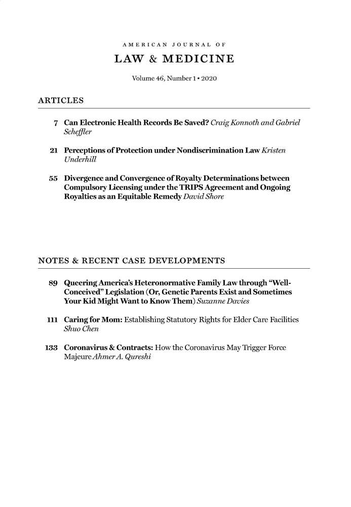 handle is hein.journals/amlmed46 and id is 1 raw text is: 



AMERICAN JOURNAL OF


                  LAW & MEDICINE

                      Volume 46, Number 1 - 2020

ARTICLES

    7 Can Electronic Health Records Be Saved? Craig Konnoth and Gabriel
      Scheffler

   21 Perceptions of Protection under Nondiscrimination Law Kristen
      Underhill

   55 Divergence and Convergence of Royalty Determinations between
      Compulsory Licensing under the TRIPS Agreement and Ongoing
      Royalties as an Equitable Remedy David Shore






NOTES   & RECENT CASE DEVELOPMENTS

   89 Queering America's Heteronormative Family Law through Well-
      Conceived Legislation (Or, Genetic Parents Exist and Sometimes
      Your Kid Might Want to Know Them) Suzanne Davies

  111 Caring for Mom: Establishing Statutory Rights for Elder Care Facilities
      Shuo Chen

  133 Coronavirus & Contracts: How the Coronavirus May Trigger Force
      MajeureAhmerA. Qureshi


