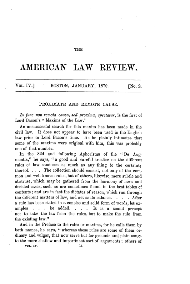 handle is hein.journals/amlr4 and id is 213 raw text is: THE

AMERICAN LAW REVIEW.
VOL. IV.]        BOSTON, JANUARY, 1870.               [No. 2.
PROXIMATE AND REMOTE CAUSE.
In jure non remota causa, sed proxima, spectatur, is the first of
Lord Bacon's  Maxims of the Law.
An unsuccessful search for this maxim has been made in the
civil law. It does not appear to have been used in the English
law prior to Lord Bacon's time. As he plainly intimates that
some of the maxims were original with him, this was probably
one of that number.
In the 82d and following Aphorisms of the De Aug-
mentis, he says, a good and careful treatise on the different
rules of law conduces as much as any thing to the certainty
thereof. . . . The collection should consist, not only of the com-
mon and well known rules, but of others, likewise, more subtle and
abstruse, which may be gathered from the harmony of laws and
decided cases, such as are sometimes found in the best tables of
contents; and are in fact the di6tates of reason, which run through
the different matters of law, and act as its balance.  . After
a rule has been stated in a concise and solid form of words, let ex-
amples   . . . be added. . . .        It is a sound precept
not to take the law from the rules, but to make the rule from
the existing law.
And in the Preface to the rules or maxims, for he calls them by
both names, he says, whereas these rules are some of them or-
dinary and vulgar, that now serve but for grounds an4 plain songs
to the more shallow and impertinent sort of arguments; others of
VOL. IV.                  14


