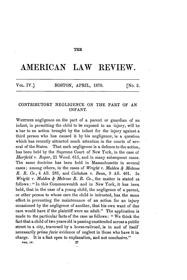 handle is hein.journals/amlr4 and id is 417 raw text is: THE

AMERICAN LAW REVIEW.
VOL. IV.]         BOSTON, APRIL, 1870.              [No. 3.
CONTRIBUTORY NEGLIGENCE ON THE PART OF AN
INFANT.
WHETHER negligence on the part of a parent or guardian of anl
infant, in permitting the child to be exposed to an injury, will be
a bar to an action brought by the infant for the injury against a
third person who has caused it by his negligence, is a question
which has recently attracted much attention in the courts of sev-
eral of the States. That such negligence is a defence to the action,
has been held by the Supreme Court of New York, in the case of
Hartfield v. Roper, 21 Wend. 615, and in many subsequent cases.
The same doctrine has been held in Massachusetts in several
cases ; among others, in the cases of Wright v. Malden 4f M11elrose
R. R. Co., 4 All. 283, and Callahan v. Bean, 9 All. 401. In
Wri4ght v. Malden 4- Melrose R. R. Co.,.the matter is stated as
follows: In this Commonwealth and in New York, it has been
held, that in the case of a young child, the negligence of a parent,
-or other person to whose care the child is inirusted, has. the same
effect in preventing the maintenance of an action for an injury
occasioned by the negligence of another, that his own want of due
care would have if the plaintiff were an adult. The application is
made to the particular facts of the case as follows : We think the
fact that a child of two years old is passingunattended across a public
street in a city, traversed by a horse-railroad, is in and of itself
necessarily prinmafacie evidence of neglect in those who have it in
charge. It is a fact open to explanation, and not conclusive.
VOL. IV.                 27


