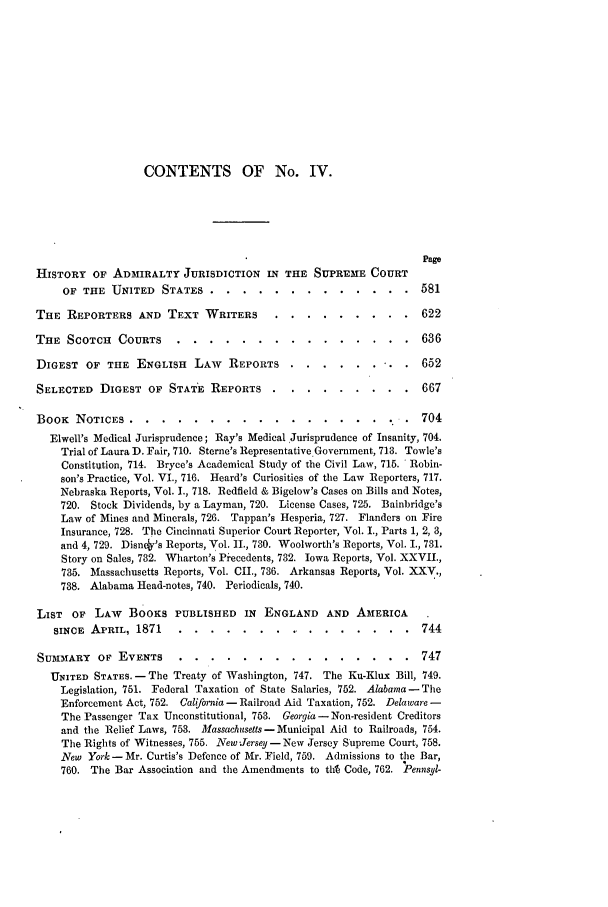 handle is hein.journals/amlr5 and id is 9 raw text is: CONTENTS OF No. IV.
Page
HISTORY OF ADMIRALTY JURISDICTION IN THE SUPREME COURT
OF THE UNITED STATES .....            .............          581
THE REPORTERS AND TEXT WRITERS ..               .........           622
THE SCOTCH COURTS ......              ...............           636
DIGEST OF THE ENGLISH LAW          REPORTS .....        ....    . 652
SELECTED DIGEST OF STATE REPORTS ...             .........         667
BOOK NOTICES ........             ................       o. . .704
Elwell's Medical Jurisprudence; Ray's Medical Jurisprudence of Insanity, 704.
Trial of Laura D. Fair, 710. Sterne's Representative Government, 713. Towle's
Constitution, 714. Bryce's Academical Study of the Civil Law, 715. Robin-
son's Practice, Vol. VI., 716. Heard's Curiosities of the Law Reporters, 717.
Nebraska Reports, Vol. 1., 718. Redfield & Bigelow's Cases on Bills and Notes,
720. Stock Dividends, by a Layman, 720. License Cases, 725. Bainbridge's
Law of Mines and Minerals, 726. Tappan's Hesperia, 727. Flanders on Fire
Insurance, 728. The Cincinnati Superior Court Reporter, Vol. I., Parts 1, 2, 3,
and 4, 729. Disney's Reports, Vol. I., 730. Woolworth's Reports, Vol. I., 731.
Story on Sales, 782. Wharton's Pi'ecedents, 732. Iowa Reports, Vol. XXVII.,
735. Massachusetts Reports, Vol. CII., 736. Arkansas Reports, Vol. XXV.,
738. Alabama Head-notes, 740. Periodicals, 740.
LIST OF LAW     BOOKS PUBLISHED IN ENGLAND AND AMERICA
SINCE APRIL, 1871 .....          ................             744
SU3MARY OF EVENTS ......            ...............           747
UNITED STATES.- The Treaty of Washington, 747. The Ku-Klux Bill, 749.
Legislation, 751. Federal Taxation of State Salaries, 752. Alabama- The
Enforcement Act, 752. Calfornia - Railroad Aid Taxation, 752. Delaware -
The Passenger Tax Unconstitutional, 753. Georgia - Non-resident Creditors
and the Relief Laws, 753. Massachitsetts -Municipal Aid to Railroads, 754.
The Rights of Witnesses, 755. New Jersey -New Jersey Supreme Court, 758.
New York- Mr. Curtis's Defence of Mr. Field, 759. Admissions to the Bar,
760. The Bar Association and the Amendments to th Code, 762. Pennsyl-


