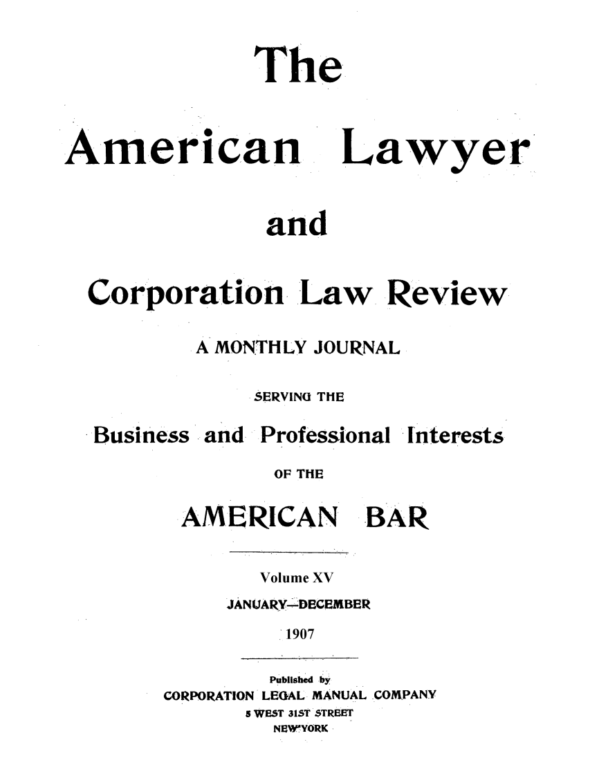 handle is hein.journals/amlyr15 and id is 1 raw text is: The

American

Lawyer

and
Corporation  Law      Review
A MONTHLY JOURNAL
SERVINU THE

Business

and Professional

interests

OF THE

AMERICAN

-BAR

Volume XV
JANUARY--DECEMBER
1907

Published by
CORPORATION LEGAL MANUAL .COMPANY
5 WEST 315T $TREST
NEWYORK 


