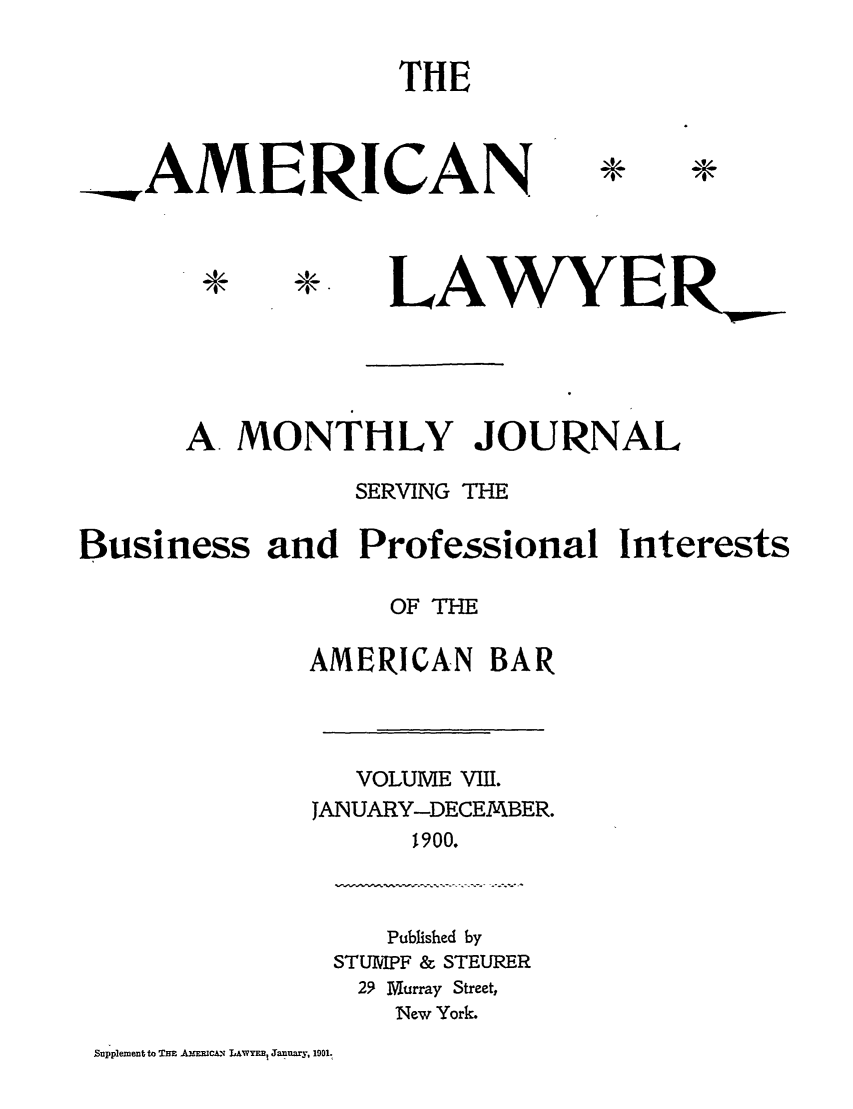 handle is hein.journals/amlyr8 and id is 1 raw text is: THE

AMERICAN

LAWYER_

A. MONTHLY JOURNAL
SERVING THE
Business and Professional Interests
OF THE
AMERICAN BAR
VOLUME VIII.
JANUARY-DECEMBER.
1900.

Published by
STUIPF & STEURER
2.9 Murray Street,
New York.

Supplement to THE AX Rm.c LAWYEE Janury, 1901.

44


