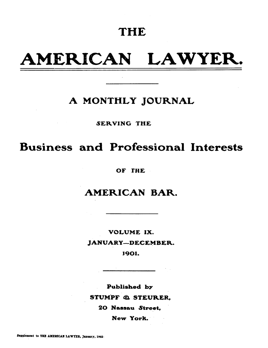 handle is hein.journals/amlyr9 and id is 1 raw text is: THE

AMERICAN

LAWYER.

A MONTHLY JOURNAL
SERVING THE
Business and Professional Interests
OF rHE
AMERICAN BAR.
VOLUME IX.
JANUARY-DECEMBER.
1901.
Published by
STUMPF Q STEURER,
20 Nassau Street,
New York.

fStplement to THE AMERICAN LAWYEX, January, 1902.


