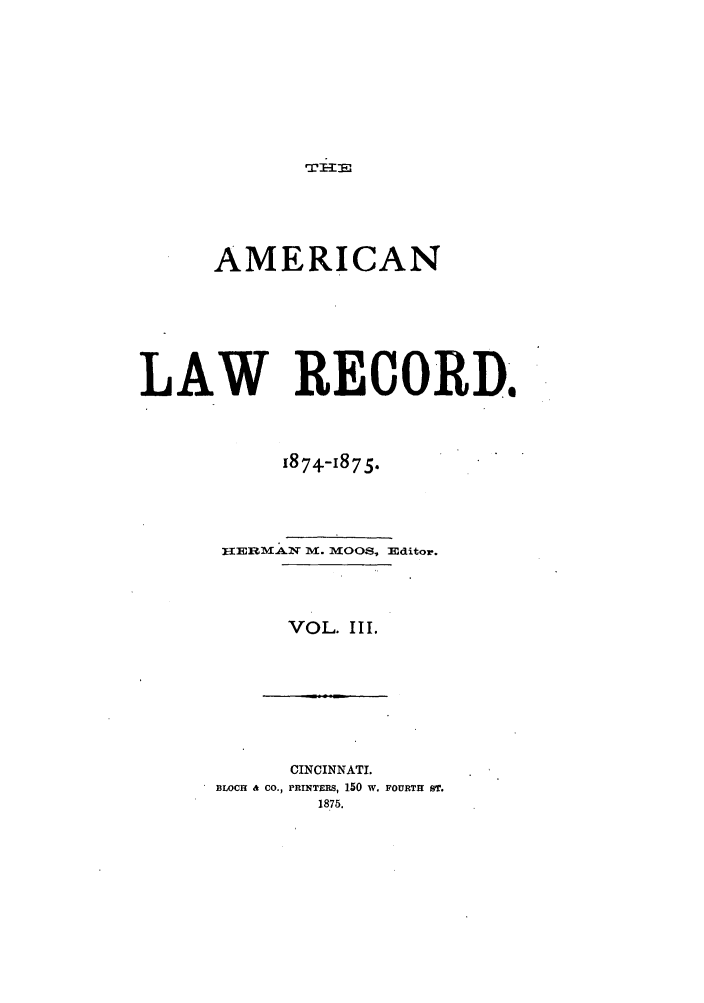 handle is hein.journals/amrnlre3 and id is 1 raw text is: AMERICAN
LAW RECORD.
1874-1875.
HERMAIN ml. MOOS, Editor.
VOL. III.

CINCINNATI.
BLOCH & CO., PRINTERS, 150 W. FOURTH ST.


