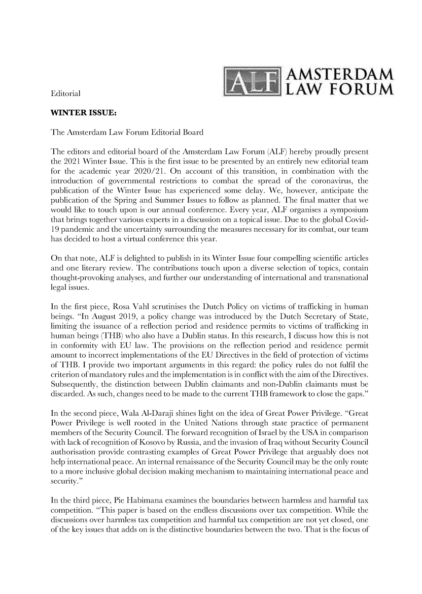 handle is hein.journals/amslawf13 and id is 1 raw text is: AMSTERDAM
Editorial                                                   LAW        FORUM
WINTER ISSUE:
The Amsterdam Law Forum Editorial Board
The editors and editorial board of the Amsterdam Law Forum (ALF) hereby proudly present
the 2021 Winter Issue. This is the first issue to be presented by an entirely new editorial team
for the academic year 2020/21. On account of this transition, in combination with the
introduction of governmental restrictions to combat the spread of the coronavirus, the
publication of the Winter Issue has experienced some delay. We, however, anticipate the
publication of the Spring and Summer Issues to follow as planned. The final matter that we
would like to touch upon is our annual conference. Every year, ALF organises a symposium
that brings together various experts in a discussion on a topical issue. Due to the global Covid-
19 pandemic and the uncertainty surrounding the measures necessary for its combat, our team
has decided to host a virtual conference this year.
On that note, ALF is delighted to publish in its Winter Issue four compelling scientific articles
and one literary review. The contributions touch upon a diverse selection of topics, contain
thought-provoking analyses, and further our understanding of international and transnational
legal issues.
In the first piece, Rosa Vahl scrutinises the Dutch Policy on victims of trafficking in human
beings. In August 2019, a policy change was introduced by the Dutch Secretary of State,
limiting the issuance of a reflection period and residence permits to victims of trafficking in
human beings (THB) who also have a Dublin status. In this research, I discuss how this is not
in conformity with EU law. The provisions on the reflection period and residence permit
amount to incorrect implementations of the EU Directives in the field of protection of victims
of THB. I provide two important arguments in this regard: the policy rules do not fulfil the
criterion of mandatory rules and the implementation is in conflict with the aim of the Directives.
Subsequently, the distinction between Dublin claimants and non-Dublin claimants must be
discarded. As such, changes need to be made to the current THB framework to close the gaps.
In the second piece, Wala Al-Daraji shines light on the idea of Great Power Privilege. Great
Power Privilege is well rooted in the United Nations through state practice of permanent
members of the Security Council. The forward recognition of Israel by the USA in comparison
with lack of recognition of Kosovo by Russia, and the invasion of Iraq without Security Council
authorisation provide contrasting examples of Great Power Privilege that arguably does not
help international peace. An internal renaissance of the Security Council may be the only route
to a more inclusive global decision making mechanism to maintaining international peace and
security.
In the third piece, Pie Habimana examines the boundaries between harmless and harmful tax
competition. This paper is based on the endless discussions over tax competition. While the
discussions over harmless tax competition and harmful tax competition are not yet closed, one
of the key issues that adds on is the distinctive boundaries between the two. That is the focus of


