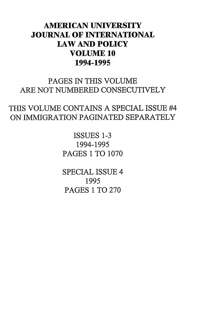 handle is hein.journals/amuilr10 and id is 1 raw text is: AMERICAN UNIVERSITY
JOURNAL OF INTERNATIONAL
LAW AND POLICY
VOLUME 10
1994-1995
PAGES IN THIS VOLUME
ARE NOT NUMBERED CONSECUTIVELY
THIS VOLUME CONTAINS A SPECIAL ISSUE #4
ON IMMIGRATION PAGINATED SEPARATELY
ISSUES 1-3
1994-1995
PAGES 1 TO 1070
SPECIAL ISSUE 4
1995
PAGES 1 TO 270


