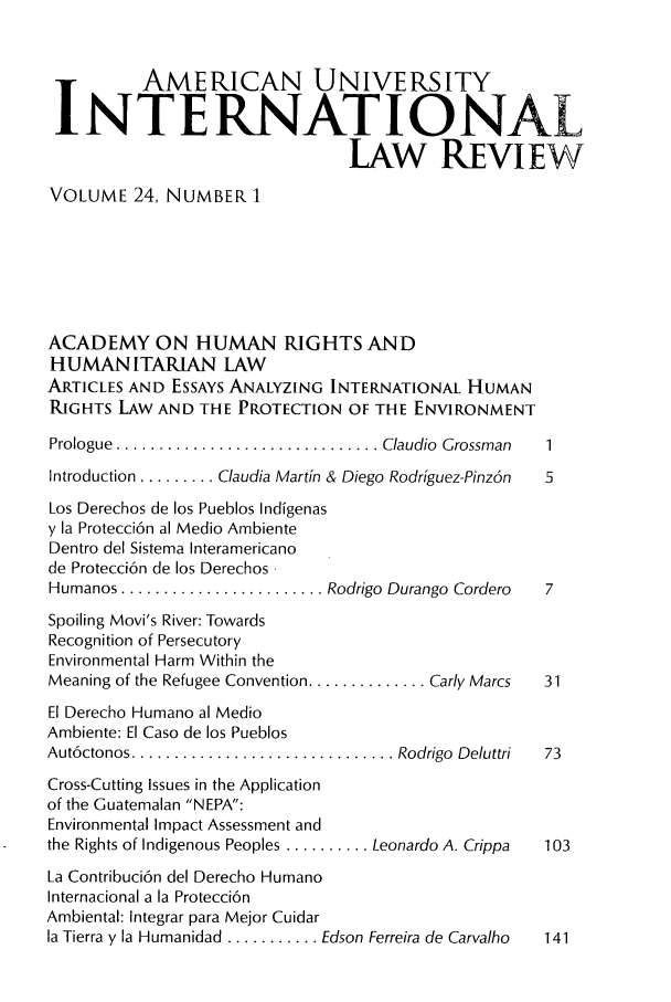 handle is hein.journals/amuilr24 and id is 1 raw text is: AMERICAN UNIVERSITY
NTE RNATIONAL
LAW REVIEW
VOLUME 24, NUMBER 1
ACADEMY ON HUMAN RIGHTS AND
HUMANITARIAN LAW
ARTICLES AND ESSAYS ANALYZING INTERNATIONAL HUMAN
RIGHTS LAW AND THE PROTECTION OF THE ENVIRONMENT
Prologue  ............................... Claudio  Grossman  1
Introduction ......... Claudia Martin & Diego Rodriguez-Pinz6n  5
Los Derechos de los Pueblos Indigenas
y la Protecci6n al Medio Ambiente
Dentro del Sistema Interamericano
de Protecci6n de los Derechos
Humanos ........................ Rodrigo Durango Cordero  7
Spoiling Movi's River: Towards
Recognition of Persecutory
Environmental Harm Within the
Meaning of the Refugee Convention .............. Carly Marcs  31
El Derecho Humano al Medio
Ambiente: El Caso de los Pueblos
Aut6ctonos ............................... Rodrigo  Deluttri  73
Cross-Cutting Issues in the Application
of the Guatemalan NEPA:
Environmental Impact Assessment and
the Rights of Indigenous Peoples .......... Leonardo A. Crippa  103
La Contribuci6n del Derecho Humano
Internacional a la Protecci6n
Ambiental: Integrar para Mejor Cuidar
la Tierra y la Humanidad ........... Edson Ferreira de Carvalho  141


