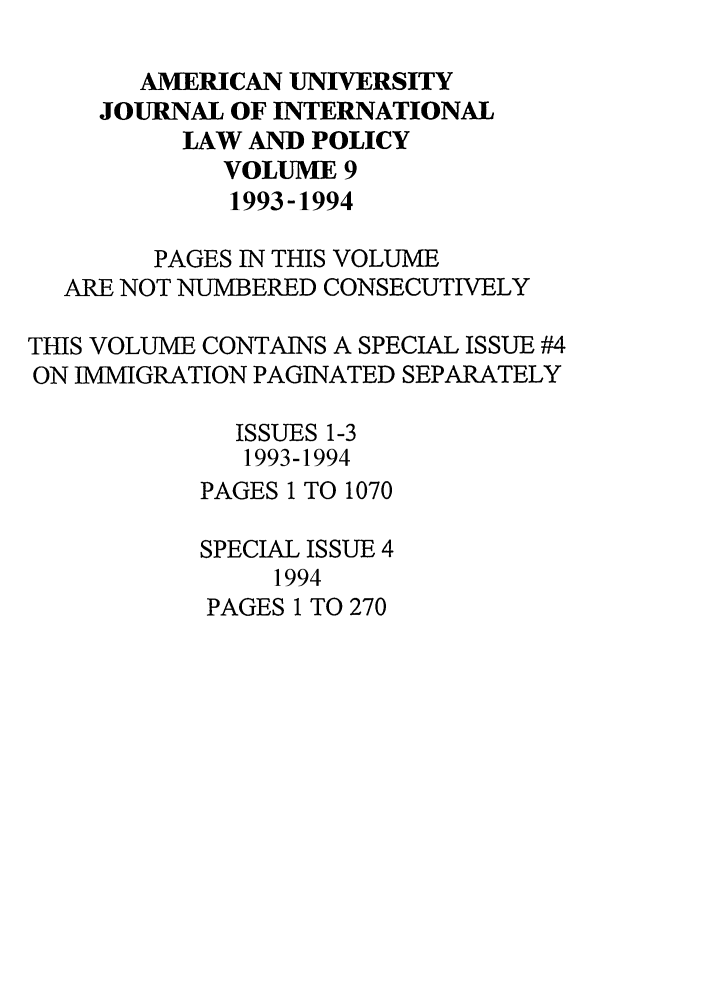 handle is hein.journals/amuilr9 and id is 1 raw text is: AMERICAN UNIVERSITY
JOURNAL OF INTERNATIONAL
LAW AND POLICY
VOLUME 9
1993-1994
PAGES IN THIS VOLUME
ARE NOT NUMBERED CONSECUTIVELY
THIS VOLUME CONTAINS A SPECIAL ISSUE #4
ON IMMIGRATION PAGINATED SEPARATELY
ISSUES 1-3
1993-1994
PAGES 1 TO 1070
SPECIAL ISSUE 4
1994
PAGES 1 TO 270


