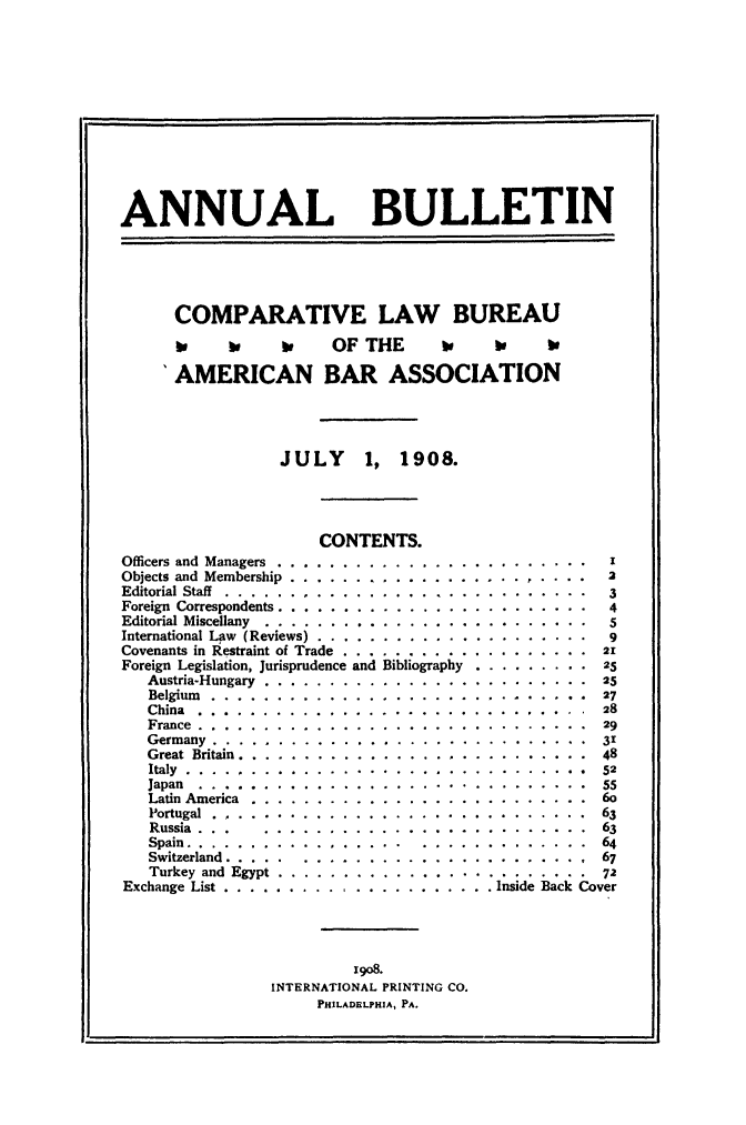 handle is hein.journals/anbul1 and id is 1 raw text is: ANNUAL BULLETIN

COMPARATIVE LAW BUREAU
o  be  to  OF THE  to  W  1e
'AMERICAN BAR ASSOCIATION
JULY 1, 1908.

CONTENTS.

Officers and Managers ........
Objects and Membership . . . . .
Editorial Staff .............
Foreign Correspondents . . . . . .
Editorial Miscellany . . . . . . .
International Law (Reviews) . . .
Covenants in Restraint of Trade .
Foreign Legislation, Jurisprudence
Austria-Hungary.........
Belgium .............
China ...............
France...............
Germany..............
Great Britain............
Italy................
Japan ...............
Latin America ..........
Portugal.............
Russia  .  .  .  .......
Spain................
Switzerland........ ....
Turkey and Egypt........
Exchange List . . . . . . . . . .

and

Bibliography

2
3
4
9
. . . . . . 2. .  1
.  .  .  .  .  .  .  .  25
.  .  .  .  .  .  .  .  25
.. . . . . . . 57
.  .  .  .  .  .  .  .  29
.  .  .  .  .  .  .  .  31
.  .  .  .  .  .  .  .  48
. . . . . . . .  52
. ..  . . . ..   55
. . . . . . . .  6o
. . . . . . . .  63
.   . .   . .   .   . .  3
. . . . . . . .  64
. ....  . ..     67
.     .. *  *  * * 72
. Inside Back Cover

1908.
INTERNATIONAL PRINTING CO.
PHILADELPHIA, PA.


