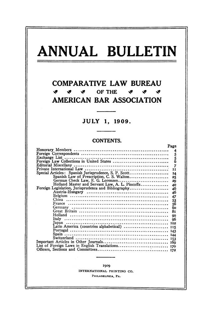 handle is hein.journals/anbul2 and id is 1 raw text is: 1i

ANNUAL BULLETIN
COMPARATIVE LAW BUREAU
xv                  OFTHE          0     xv     1
AMERICAN BAR ASSOCIATION
JULY      1, 1909.
CONTENTS.
Page
Honorary Members ..................4
Foreign Correspondents..................
Exchange List .......   ......................................5
Foreign Law Collections in United States ..... ...................6
Editorial Miscellany .... .....................................7
Private International Law ........ ............................ix
Special Articles: Spanish Jurisprudence, S. P. Scott.................14
Spanish Law of Prescription, C. S. Walton.................25
German Check Law, E. G. Lorenzen....................
Holland Master and Servant Law, A. L. Pincoffs.............40
Foreign Legislation, Jurisprudence and Bibliography.................46
Austria-Hungary ....................................46
Belgium ..........................................47
China ..53
France      .........................................
Germany .    ........................................
Great Britain   .....................................
Holland ..    ........................................go
Italy .............................................96
Japan ...........................................102
Latin America (countries alphabetical) ....................115
Portugal .........................................143
Spain ..........................................
Switzerland .......................................153
Important Articles in Other Journals.. ....................
List of Foreign Laws in English Translations.....................170
Officers, Sections and Committees. .............................. 172
1909
INTERNATIONAL PRINTING CO.
PHILADELPHIA. PA.


