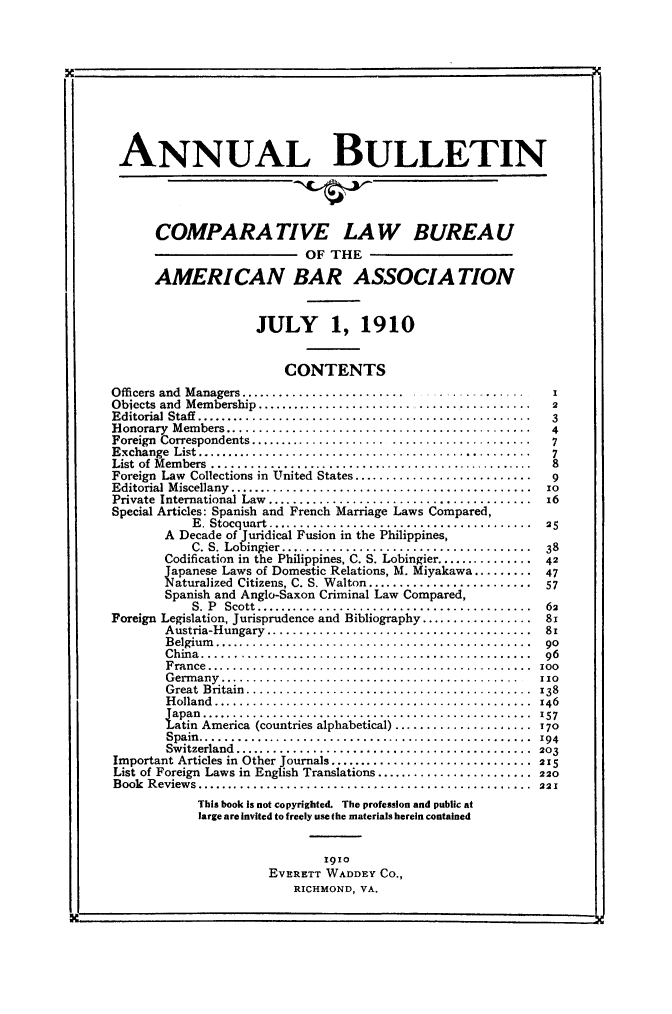 handle is hein.journals/anbul3 and id is 1 raw text is: ANNUAL BULLETIN
COMPARATIVE LAW BUREAU
OF THE
AMERICAN BAR ASSOCIATION
JULY 1, 1910
CONTENTS
Officers and Managers........................
Objects and Membership.........................................2
Editorial Staff ..................................................3
Honorary Members..............................................4
Foreign Correspondents..........................................7
Exchange List..................................................7
List of Members .................................................8
Foreign Law Collections in United States............................9
Editorial Miscellany..........................................
Private International Law.....................................     3
Special Articles: Spanish and French Marriage Laws Compared,
E. Stocquart....................................... 25
A Decade of juridical Fusion in the Philippines,
C. S. Lobingier..................................... 38
Codification in the Philippines, C. S. Lobingier............... 42
Japanese Laws of Domestic Relations, M. Miyakawa.......... 47
SIturalized Citizens, C. S. Walton......................... 57
Spanish and Anglo-Saxon Criminal Law Compared,
S.  P  Scott  ...............................2........ .  2
Foreign Legislation, Jurisprudence and Bibliography.................8x
Austria-Hungary....................................... 81
Belgium ....... he.Philippines, ..n................42
China ......  o ........................................... 96
France  ......................  .........................  57
Germany................................   .............  110
Great Britain......................................... 138
H olland ................................................  146
iapan ..................................................  157
Fat  America (countries alphabetical)..................... 170
Spain..............................................      1zo
Switzerland.. ...........................................  203
Important Articles in Other journals............................... 215
List of Foreign Laws in English Translations ........................ 20
Book  Reviews...................................................  221
This book is not copyrighted. The profession and public at
large are invited to freely use the materials herein contained
1910
EVERETT WADDEY CO.,
RICHMOND, VA.


