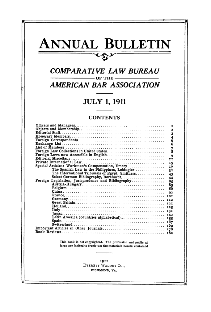 handle is hein.journals/anbul4 and id is 1 raw text is: I

ANNUAL BULLETIN
COMPARA TI VE LAW BUREAU
OF THE
AMERICAN BAR ASSOCIATION
JULY 1, 1911
CONTENTS
Officers and  Managers.......................  ..      .........   I
Objects and  Membership...................      .....  ..........  2
Editorial  Staff....................................  .  .........  3
H onorary  M em bers.....................  .....................    4
Foreign  Correspondents.................................  ........  6
Exchange  List.....................................   ..........   6
List  of  M em bers  .................................  ..............  7
Foreign  Law  Collections in United States.............................  8
Foreign Laws now Accessible in English............................. 9
Editorial  M iscellany..............................................  1z
Private  International Law ....................................  .  15
Special Articles: Workmen's Compensation, Emery .................. 17
The Spanish Law in the Philippines, Lobingier ............ . .32
The International Tribunals of Egypt, Smithers .............. 43
Select German Bibliography, Borchardt..................... 44
Foreign Legislation, Jurisprudence and Bibliography................ 85
Austria-Hungary........................................ 85
Belgium ......  .    ...  ........................... .  86
C hin a . .......  .......................................  92
F rance.................................................  101
Germ any.............. ..      ..  .....................  112
Great Britain.................  .........................  21
H olland..............................  .................  125
Italy  ...........................  ....... .............  131
Japan............................................... 142
Latin America (countries alphabetical)...................... 155
Spain..............................  .  .................  167
Switzerland........................................... 169
Important Articles in Other Journals.............................. 178
Book Reviews....   ........................................... 182
This book is not copyrighted. The profession and public at
large are Invited to freely use the materials herein contained
1911
EVERETT WADDEY CO.,
RICHMOND, VA.

I,


