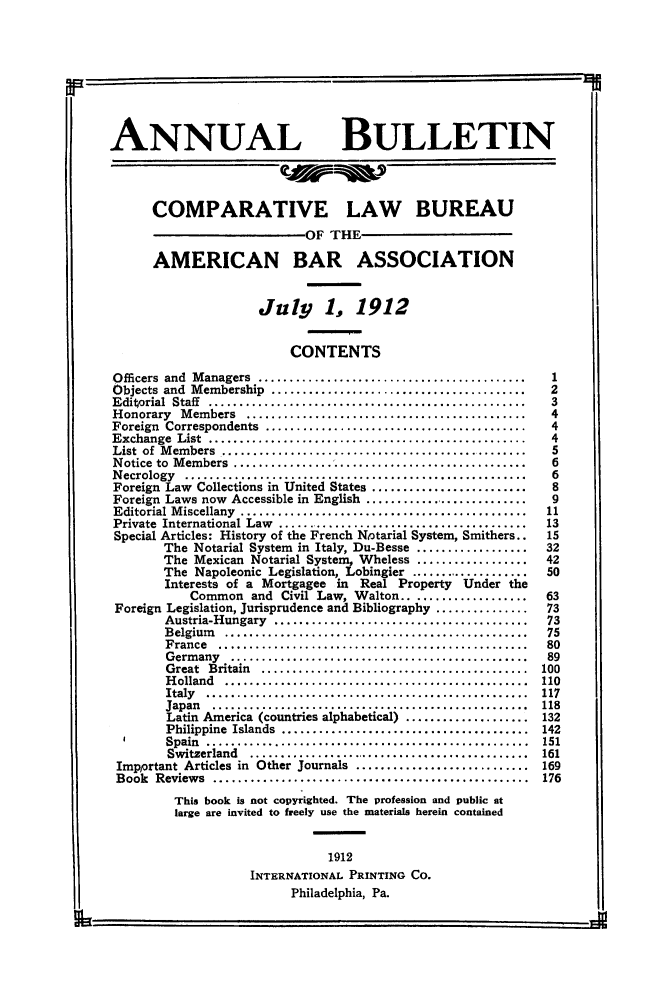 handle is hein.journals/anbul5 and id is 1 raw text is: ANNUAL BULLETIN
COMPARATIVE LAW BUREAU
OF THE
AMERICAN BAR ASSOCIATION
July 1, 1912
CONTENTS
Officers  and  M anagers  ...........................................  1
Objects  and  Membership  .........................................  2
Editorial  Staff  ...................................................  3
H onorary  M embers  .............................................   4
Foreign  Correspondents  ..........................................  4
Exchange  List  ...................................................  4
List of Members ..................      ........................     5
Notice to Members     .........................................6
Necrology ................................................            6
Foreign Law Collections in United States .......................8
Foreign Laws now Accessible in English ........................9
Editorial Miscellany .......................................        11
Private International Law    ..................................     13
Special Articles: History of the French Notarial System, Smithers..  15
The Notarial System in Italy, Du-Besse .......32
The Mexican Notarial System, Wheless .......42
The Napoleonic Legislation, Lobingier ....................50
Interests of a Mortgagee in Real Property Under the
Common and Civil Law, Walton.. ................63
Foreign Legislation, Jurisprudence and Bibliography ..............73
Austria-Hungary ...................................73
Belgium ..........................................          75
France............................................... 80
Germany      .........................................      89
Great Britain...................................... 100
Holland.......................................... 110
Italy............................................. 117
Japan...........                                           118
Latin America (countries alphabetical)                     132
Philippine Islands...................................       142
Spain   ....... ...........................................  151
Switzerland     ...................................... 161
Important Articles in Other journals............................ 169
Book   Reviews ...................................................  176
This book is not copyrighted. The profession and public at
large are invited to freely use the materials herein contained
1912
INTERNATIONAL PRINTING CO.
Philadelphia, Pa.
I6



