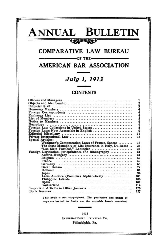 handle is hein.journals/anbul6 and id is 1 raw text is: ANNUAL BULLETIN
COMPARATIVE LAW BUREAU
OF THE
AMERICAN BAR ASSOCIATION
July 1, 1913
CONTENTS
Officers and Managers ...       ...........           ......          1
Objects and Membership .....      ..............................2
Editorial Staff ...............    .............................3
Honorary Members ....      ....................................4
Foreign Correspondents     .....................................4
Exchange List .........      ...................................4
List of Members .......................                              5
Notice to Members....................                                 6
Necrology...................................             .......... 6
Foreign Law Collections in United States..........       .........    8
Foreign Laws Now Accessible in English....................... 9
Editorial  M iscellany  .............................................  11
Private  International Law  ........................................  13
Special Articles:
Workmen's Compensation Laws of France, Sansas ......... .17
The State Monopoly of Life Insurance in Italy, Du-Besse ..   23
Las Siete Partidas, Lobingier ..........................   33
Foreign Legislation, Jurisprudence and Bibliography ..............   51
Austria-Hungary .......................................      51
Belgium       .......................................        52
France ............                                          59
Germany                                         ..........   68
Great Britain              ..................                77
Holland                                                      84
H olan d  .  .........................................  ...  84
Japan  .....                                                 94
Latin America (Countries Alphabetical) ................. 103
Philippine Islands ................................. 106
Spain                       ......... 107
Switzerland    .................                            114
Important Articles in Other Journals ............................. 120
Book  Reviews  ...................................................  127
This book is not copyrighted. The profession and public at
large are invited to freely use the materials herein contained
ammmmes
1913
INTERNATIONAL PRINTING CO.
Philadelphia, Pa.


