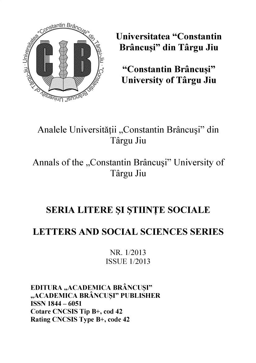 handle is hein.journals/ancnbt2013 and id is 1 raw text is: 

       nti n
  0,

IS,


           77


  Analele Universitatii ,,Constantin Brancupi din
                  Targu Jiu


Annals of the ,,Constantin Brincupi University of
                  Targu Jiu



    SERIA  LITERE  $I STIINTE  SOCIALE


 LETTERS   AND  SOCIAL   SCIENCES   SERIES

                  NR. 1/2013
                  ISSUE 1/2013


EDITURA ,,ACADEMICA BRANCUSI
,,ACADEMICA BRANCUSI PUBLISHER
ISSN 1844 - 6051
Cotare CNCSIS Tip B+, cod 42
Rating CNCSIS Type B+, code 42


Universitatea Constantin
Braincupi din Tairgu Jiu


  Constantin Brancupi
  University of Tairgu Jiu


