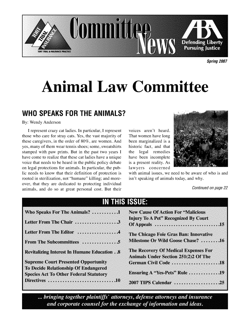 handle is hein.journals/anilawcn2007 and id is 1 raw text is: 











Spring 2007


Animal Law Committee


WHO SPEAKS FOR THE ANIMALS?
By: Wendy Anderson

   I represent crazy cat ladies. In particular, I represent
those who care for stray cats. Yes, the vast majority of
these caregivers, in the order of 80%, are women. And
yes, many of them wear tennis shoes; some, sweatshirts
stamped with paw prints. But in the past two years I
have come to realize that these cat ladies have a unique
voice that needs to be heard in the public policy debate
on legal protections for animals. In particular, the pub-
lic needs to know that their definition of protection is
rooted in sterilization, not humane killing; and more-
over, that they are dedicated to protecting individual
animals, and do so at great personal cost. But their


voices aren't heard.
That women have long
been marginalized is a
historic fact, and that
the  legal remedies
have been incomplete
is a present reality. As
lawyers   concerned
with animal issues, we need to be aware of who is and
isn't speaking of animals today, and why.


Continued on page 22


