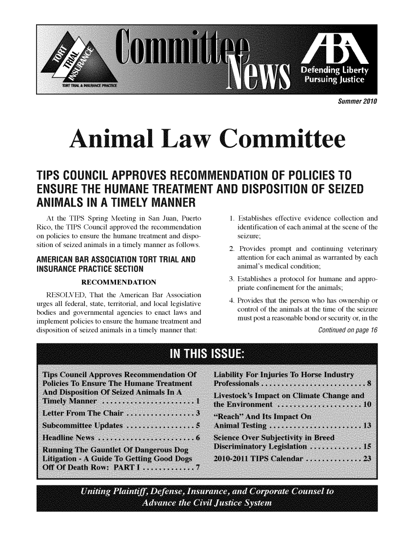 handle is hein.journals/anilawcn2010 and id is 1 raw text is: 











Summer 2010


        Animal Law Committee



TIPS   COUNCIL APPROVES RECOMMENDATION OF POLICIES TO

ENSURE THE HUMANE TREATMENT AND DISPOSITION OF SEIZED

ANIMALS IN A TIMELY MANNER


  At the TIPS Spring Meeting in San Juan, Puerto
Rico, the TIPS Council approved the recommendation
on policies to ensure the humane treatment and dispo-
sition of seized animals in a timely manner as follows.

AMERICAN  BAR ASSOCIATION TORT TRIAL AND
INSURANCE  PRACTICE SECTION
           RECOMMENDATION
  RESOLVED,  That the American Bar Association
urges all federal, state, territorial, and local legislative
bodies and governmental agencies to enact laws and
implement policies to ensure the humane treatment and
disposition of seized animals in a timely manner that:


1. Establishes effective evidence collection and
  identification of each animal at the scene of the
  seizure;
2. Provides prompt and continuing veterinary
  attention for each animal as warranted by each
  animal's medical condition;
3. Establishes a protocol for humane and appro-
  priate confinement for the animals;
4. Provides that the person who has ownership or
  control of the animals at the time of the seizure
  must post a reasonable bond or security or, in the
                       Continued on page 16


