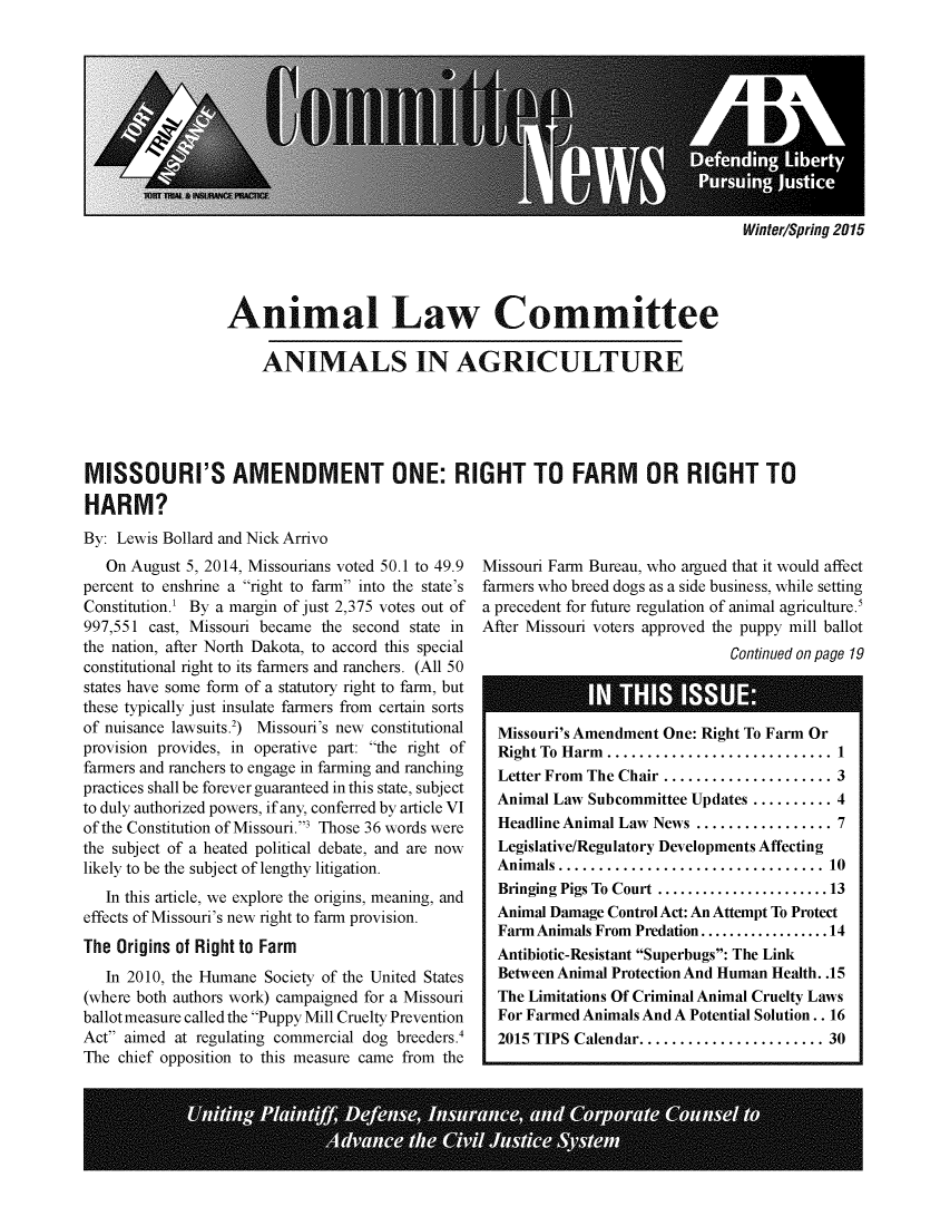 handle is hein.journals/anilawcn2015 and id is 1 raw text is: 











Winter/Spring 2015


                  Animal Law Committee

                      ANIMALS IN AGRICULTURE





MISSOURI'S AMENDMENT ONE: RIGHT TO FARM OR RIGHT TO

HARM?
By: Lewis Bollard and Nick Arrivo


   On August 5, 2014, Missourians voted 50.1 to 49.9
percent to enshrine a right to farm into the state's
Constitution.' By a margin of just 2,375 votes out of
997,551 cast, Missouri became the second state in
the nation, after North Dakota, to accord this special
constitutional right to its farmers and ranchers. (All 50
states have some form of a statutory right to farm, but
these typically just insulate farmers from certain sorts
of nuisance lawsuits.2) Missouri's new constitutional
provision provides, in operative part: the right of
farmers and ranchers to engage in farming and ranching
practices shall be forever guaranteed in this state, subject
to duly authorized powers, if any, conferred by article VI
of the Constitution of Missouri.3 Those 36 words were
the subject of a heated political debate, and are now
likely to be the subject of lengthy litigation.
   In this article, we explore the origins, meaning, and
effects of Missouri's new right to farm provision.
The Origins of Right to Farm
   In 2010, the Humane Society of the United States
(where both authors work) campaigned for a Missouri
ballot measure called the Puppy Mill Cruelty Prevention
Act aimed at regulating commercial dog breeders.4
The chief opposition to this measure came from the


Missouri Farm Bureau, who argued that it would affect
farmers who breed dogs as a side business, while setting
a precedent for future regulation of animal agriculture.
After Missouri voters approved the puppy mill ballot
                               Continued on page 19


Missouri's Amendment One: Right To Farm Or
RightTo Harm........................ 1
Letter From The Chair .......... . . . . . . . 3
Animal Law Subcommittee Updates .......... 4
Headline Animal Law News ................ 7
Legislative/Regulatory Developments Affecting
Animals ...    .......................... 10
Bringing Pigs To Court ...................... 13
Animal Damage Control Act: An Attempt To Protect
Farm Animals From Predation.............14
Antibiotic-Resistant Superbugs: The Link
Between Animal Protection And Human Health. .15
The Limitations Of Criminal Animal Cruelty Laws
For Farmed Animals And A Potential Solution.. 16
2015 TIPS Calendar.    .................. 30


