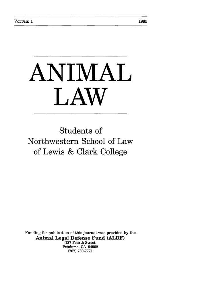 handle is hein.journals/anim1 and id is 1 raw text is: VOLUME 1                                                1995

ANIMAL
LAW

Students of
Northwestern School of Law
of Lewis & Clark College
Funding for publication of this journal was provided by the
Animal Legal Defense Fund (ALDF)
127 Fourth Street
Petaluma, CA 94952
(707) 769-7771

VOLUM I

1995


