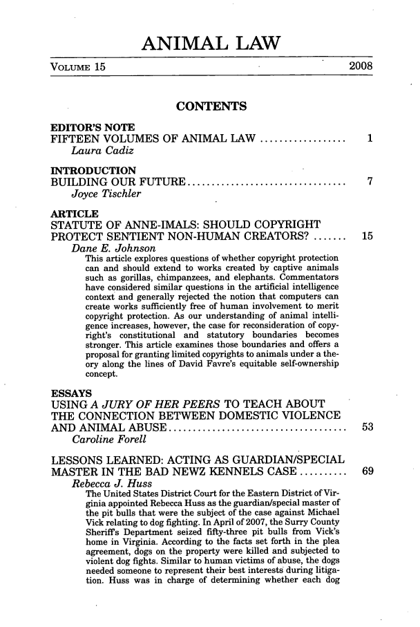 handle is hein.journals/anim15 and id is 1 raw text is: ANIMAL LAW
VOLUME 15                                                        2008
CONTENTS
EDITOR'S NOTE
FIFTEEN VOLUMES OF ANIMAL LAW                 ..................     1
Laura Cadiz
INTRODUCTION
BUILDING OUR FUTURE .................................                7
Joyce Tischler
ARTICLE
STATUTE OF ANNE-IMALS: SHOULD COPYRIGHT
PROTECT SENTIENT NON-HUMAN CREATORS? .......                        15
Dane E. Johnson
This article explores questions of whether copyright protection
can and should extend to works created by captive animals
such as gorillas, chimpanzees, and elephants. Commentators
have considered similar questions in the artificial intelligence
context and generally rejected the notion that computers can
create works sufficiently free of human involvement to merit
copyright protection. As our understanding of animal intelli-
gence increases, however, the case for reconsideration of copy-
right's constitutional and statutory boundaries becomes
stronger. This article examines those boundaries and offers a
proposal for granting limited copyrights to animals under a the-
ory along the lines of David Favre's equitable self-ownership
concept.
ESSAYS
USING A JURY OF HER PEERS TO TEACH ABOUT
THE CONNECTION BETWEEN DOMESTIC VIOLENCE
AND ANIMAL ABUSE .....................................              53
Caroline Forell
LESSONS LEARNED: ACTING AS GUARDIAN/SPECIAL
MASTER IN THE BAD NEWZ KENNELS CASE ..........                      69
Rebecca J. Huss
The United States District Court for the Eastern District of Vir-
ginia appointed Rebecca Huss as the guardian/special master of
the pit bulls that were the subject of the case against Michael
Vick relating to dog fighting. In April of 2007, the Surry County
Sheriffs Department seized fifty-three pit bulls from Vick's
home in Virginia. According to the facts set forth in the plea
agreement, dogs on the property were killed and subjected to
violent dog fights. Similar to human victims of abuse, the dogs
needed someone to represent their best interests during litiga-
tion. Huss was in charge of determining whether each dog


