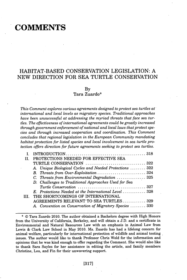 handle is hein.journals/anim16 and id is 325 raw text is: COMMENTS
HABITAT-BASED CONSERVATION LEGISLATION: A
NEW DIRECTION FOR SEA TURTLE CONSERVATION
By
Tara Zuardo*
This Comment explores various agreements designed to protect sea turtles at
international and local levels as migratory species. Traditional approaches
have been unsuccessful at addressing the myriad threats that face sea tur-
tles. The effectiveness of international agreements could be greatly increased
through government enforcement of national and local laws that protect spe-
cies and through increased cooperation and coordination. This Comment
concludes that regional legislation in the European Community mandating
habitat protection for listed species and local involvement in sea turtle pro-
tection offers direction for future agreements seeking to protect sea turtles.
I.  INTRODUCTION    ......................................... 318
II. PROTECTIONS NEEDED FOR EFFECTIVE SEA
TURTLE CONSERVATION ............................... 322
A. Unique Biological Cycles and Needed Protections ........ 322
B. Threats from Over-Exploitation ......................... 324
C. Threats from Environmental Degradation ............... 325
D. Challenges to Traditional Approaches Used for Sea
Turtle  Conservation  ................................... 327
E. Protections Needed at the International Level ............ 328
III. THE SHORTCOMINGS OF INTERNATIONAL
AGREEMENTS RELEVANT TO SEA TURTLES ............ 329
A. Convention on Conservation of Migratory Species ........ 330
* © Tara Zuardo 2010. The author obtained a Bachelors degree with High Honors
from the University of California, Berkeley, and will obtain a J.D. and a certificate in
Environmental and Natural Resources Law with an emphasis in Animal Law from
Lewis & Clark Law School in May 2010. Ms. Zuardo has had a lifelong concern for
animal welfare, particularly for international protection of wildlife and animal testing
issues. The author would like to thank Professor Chris Wold for the information and
opinions that he Was kind enough to offer regarding the Comment. She would also like
to thank Sara Sayles for her assistance in editing the article, and family members
Christine, Lou, and Fin for their unwavering support.

[317]


