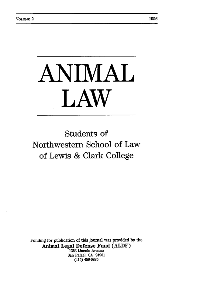 handle is hein.journals/anim2 and id is 1 raw text is: VOLUME 2                                                        1996

ANIMAL
LAW
Students of
Northwestern School of Law
of Lewis & Clark College
Funding for publication of this journal was provided by the
Animal Legal Defense Fund (ALDF)
1363 Lincoln Avenue
San Rafael, CA 94901
(415) 459-0885

VOLIu~m 2

1996


