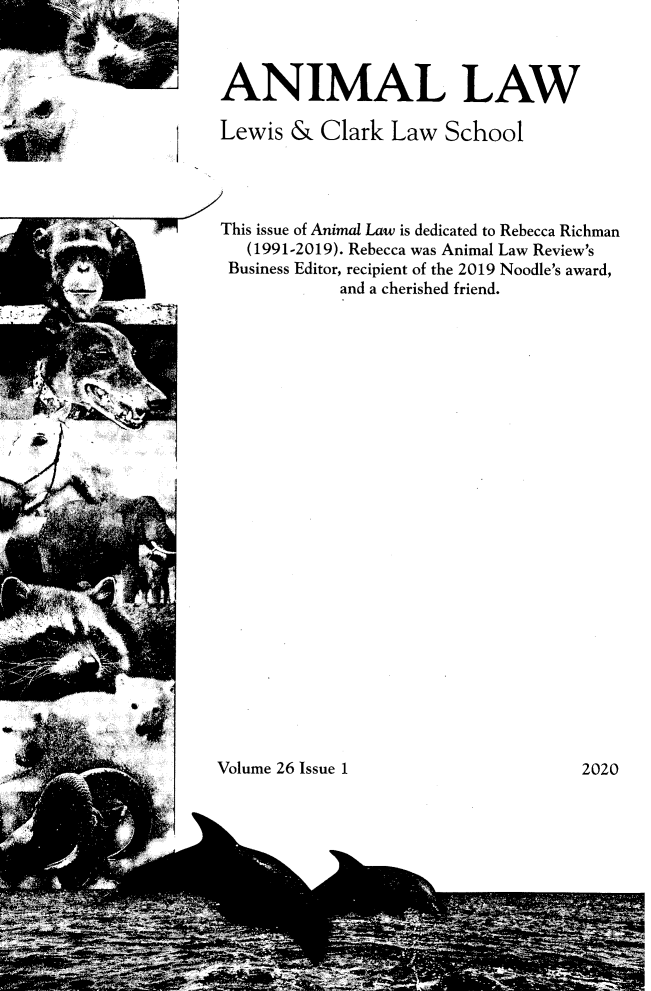 handle is hein.journals/anim26 and id is 1 raw text is: 



ANIMAL LAW

Lewis  &  Clark  Law   School




This issue of Animal Law is dedicated to Rebecca Richman
   (1991-2019). Rebecca was Animal Law Review's
 Business Editor, recipient of the 2019 Noodle's award,
            and a cherished friend.


Volume 26 Issue 1


2020


