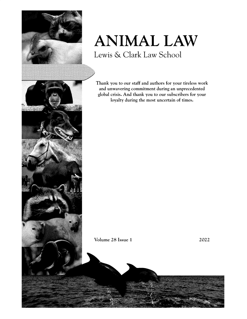 handle is hein.journals/anim28 and id is 1 raw text is: ANIMAL LAW
Lewis & Clark Law School
Thank you to our staff and authors for your tireless work
and unwavering commitment during an unprecedented
global crisis. And thank you to our subscribers for your
loyalty during the most uncertain of times.

Volume 28 Issue 1

2022


