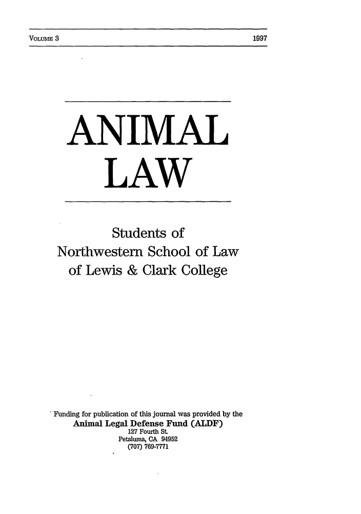 handle is hein.journals/anim3 and id is 1 raw text is: VOLUMiE 3

ANIMAL
LAW

Students of
Northwestern School of Law
of Lewis & Clark College
'Funding for publication of this journal was provided by the
Animal Legal Defense Fund (ALDF)
127 Fourth St.
Petaluma, CA 94952
(707) 769-7771

1997


