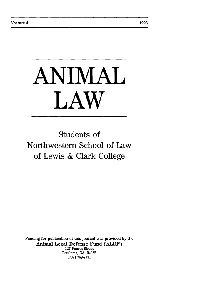 handle is hein.journals/anim4 and id is 1 raw text is: VOLUME 4                                                         1998

ANIMAL
LAW

Students of
Northwestern School of Law
of Lewis & Clark College
Funding for publication of this journal was provided by the
Animal Legal Defense Fund (ALDF)
127 Fourth Street
Petaluma, CA 94952
(707) 769-7771

VOLUME 4

1998


