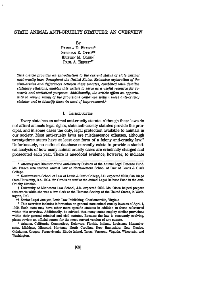 handle is hein.journals/anim5 and id is 81 raw text is: STATE ANIMAL ANTI-CRUELTY STATUTES: AN OVERVIEW
By
PAmtlA D. FRASCH*
STEPHAN K. Orro**
KMSTEN M. OLSEN'
PAUL A. ERNEST
This article provides an introduction to the current status of state animal
anti-cruelty laws throughout the United States. Extensive exploration of the
similarities and differences between these statutes, combined with detailed
statutory citations, enables this article to serve as a useful resource for re-
search and statistical purposes. Additionally, the article offers an opportu-
nity to review many of the provisions contained within these anti-cruelty
statutes and to identify those in need of improvement.
I. INTRODUCTION
Every state has an animal anti-cruelty statute. Although these laws do
not afford animals legal rights, state anti-cruelty statutes provide the prin-
cipal, and in some cases the only, legal protection available to animals in
our society. Most anti-cruelty laws are misdemeanor offenses, although
twenty-three states have at least one form of a felony anti-cruelty law.2
Unfortunately, no national database currently exists to provide a statisti-
cal analysis of how many animal cruelty cases are criminally charged and
prosecuted each year. There is anecdotal evidence, however, to indicate
* Attorney and Director of the Anti-Cruelty Division of the Animal Legal Defense Fund.
Ms. Frasch also teaches Animal Law at Northwestern School of Law of Lewis & Clark
College.
** Northwestern School of Law of Lewis & Clark College, J.D. expected 2000; San Diego
State University, BA. 1994. Mr. Otto is on staff at the Animal Legal Defense Fund in the Anti-
Cruelty Division.
'I University of Minnesota Law School, J.D. expected 2000. Ms. Olsen helped prepare
this article while she was a law clerk at the Humane Society of the United States, in Wash-
ington, D.C.
t Senior Legal Analyst, Lexis Law Publishing, Charlottesville, Virginia
1 This overview includes information on general state animal cruelty law as of April 1,
1999. Each state may have other more specific statutes in addition to those referenced
within this overview. Additionally, be advised that many states employ similar provisions
within their general criminal and civil statutes. Because the law is constantly evolving,
please review an official source for the most current version of any statute.
2 Arizona, California, Connecticut, Delaware, Florida, Indiana, Louisiana, Massachu-
setts, Michigan, Missouri, Montana, North Carolina, New Hampshire, New Mexico,
Oklahoma, Oregon, Pennsylvania, Rhode Island, Texas, Vermont Virginia, Wisconsin, and
Washington.


