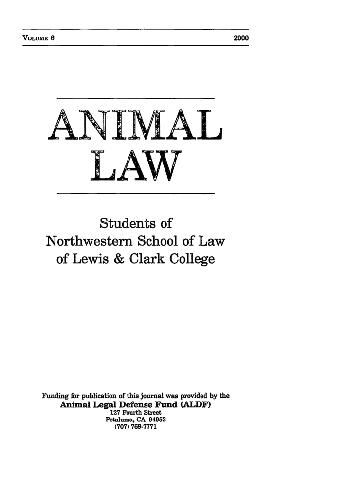 handle is hein.journals/anim6 and id is 1 raw text is: VoLuiux 6                                                2000

ANIMA
LAW
Students of
Northwestern School of Law
of Lewis & Clark College
Funding for publication of this journal was provided by the
Animal Legal Defense Fund (ALDF)
127 Fourth Street
Petaluma, CA 94952
(707) 769-7771

VOLrm 6

2000


