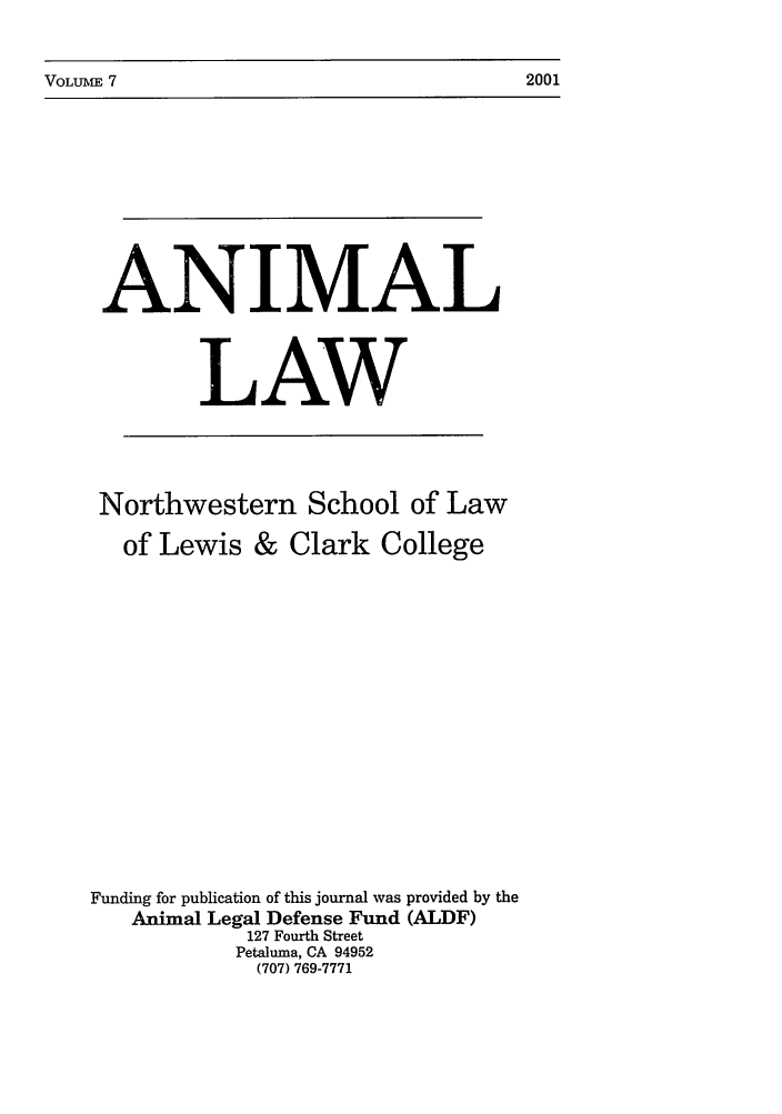 handle is hein.journals/anim7 and id is 1 raw text is: VOLUME 7                                                  2001

ANIMAL
LAW
Northwestern School of Law
of Lewis & Clark College
Funding for publication of this journal was provided by the
Animal Legal Defense Fund (ALDF)
127 Fourth Street
Petaluma, CA 94952
(707) 769-7771

2001

VOLUblE 7



