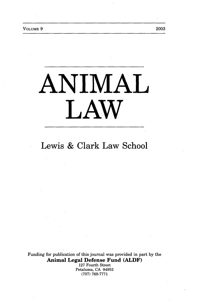 handle is hein.journals/anim9 and id is 1 raw text is: VOLUME 9                                                 2003

.ANIMAL
LAW

Lewis & Clark Law School
Funding for publication of this journal was provided in part by the
Animal Legal Defense Fund (ALDF)
127 Fourth Street
Petaluma, CA 94952
(707) 769-7771

VOLUME 9

2003


