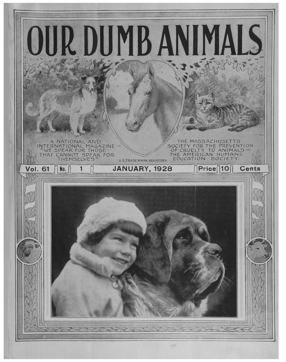 handle is hein.journals/animals61 and id is 1 raw text is: 








OUR DUMB ANIMALS







                          010k







     A NATIONAL AND            THE MASSACHUSETTS
  INTERNATIONAL MAGAZINE     SOCIETY FOR THE PREVENTION
  -WE 5PEAK FOR THOSE         OF CRUELTY TO ANIMALS
  THAT CANNOT SPEAK FOR       THE AMEIRICAN HUMANE
       THEMSELVES       US.TRADE MARK.RE615TERED EDUCATION SOCIETY

Vol. 61           JANUARY, 1928             Cents


                                         1>


















          A1                     i


I


