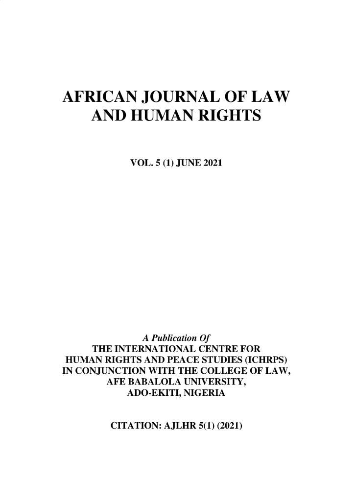 handle is hein.journals/anjllwa5 and id is 1 raw text is: AFRICAN JOURNAL OF LAW
AND HUMAN RIGHTS
VOL. 5 (1) JUNE 2021
A Publication Of
THE INTERNATIONAL CENTRE FOR
HUMAN RIGHTS AND PEACE STUDIES (ICHRPS)
IN CONJUNCTION WITH THE COLLEGE OF LAW,
AFE BABALOLA UNIVERSITY,
ADO-EKITI, NIGERIA

CITATION: AJLHR 5(1) (2021)


