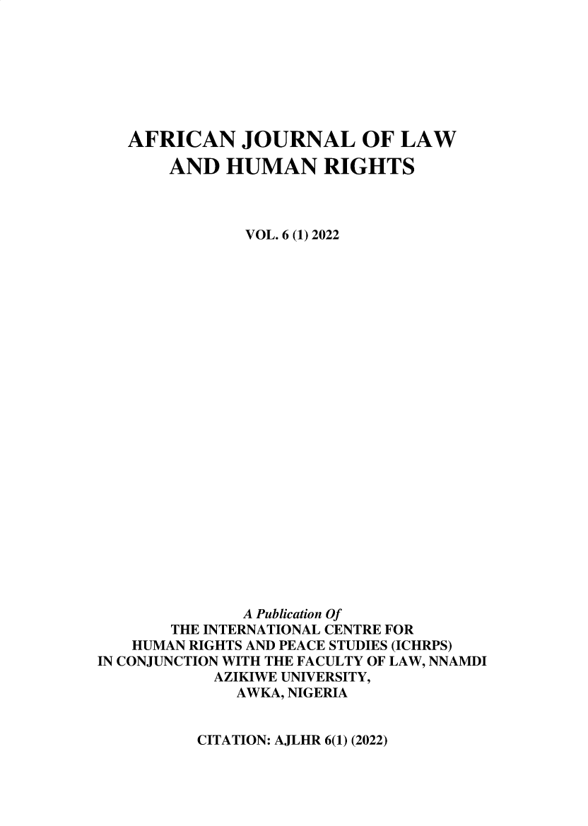handle is hein.journals/anjllwa6 and id is 1 raw text is: 








   AFRICAN JOURNAL OF LAW

       AND   HUMAN RIGHTS



               VOL. 6 (1) 2022


























               A Publication Of
       THE INTERNATIONAL CENTRE FOR
   HUMAN RIGHTS AND PEACE STUDIES (ICHRPS)
IN CONJUNCTION WITH THE FACULTY OF LAW, NNAMDI
            AZIKIWE UNIVERSITY,
              AWKA, NIGERIA


CITATION: AJLHR 6(1) (2022)


