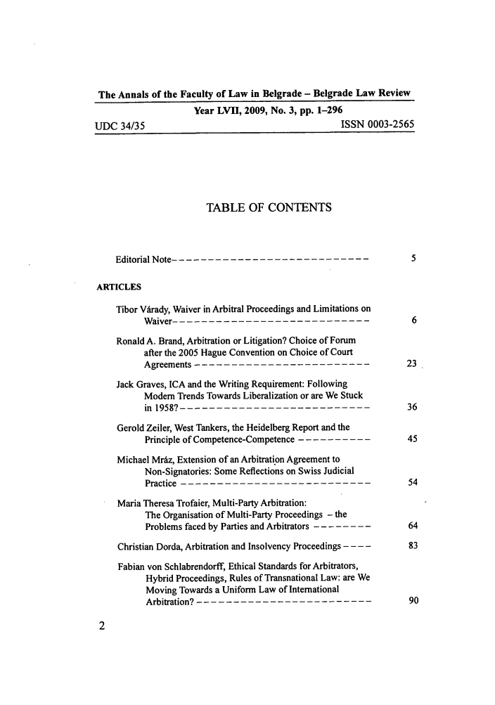 handle is hein.journals/annabel2009 and id is 1 raw text is: The Annals of the Faculty of Law in Belgrade - Belgrade Law Review
Year LVII, 2009, No. 3, pp. 1-296
UDC 34/35                                              ISSN 0003-2565
TABLE OF CONTENTS
Editorial Note.---------------------------                       5
ARTICLES
Tibor Virady, Waiver in Arbitral Proceedings and Limitations on
Waiver                    ---------------------------      6
Ronald A. Brand, Arbitration or Litigation? Choice of Forum
after the 2005 Hague Convention on Choice of Court
Agreements                  ------------------------      23
Jack Graves, ICA and the Writing Requirement: Following
Modem Trends Towards Liberalization or are We Stuck
in 1958?-        --------------------------               36
Gerold Zeiler, West Tankers, the Heidelberg Report and the
Principle of Competence-Competence ----------45
Michael Mrdz, Extension of an Arbitration Agreement to
Non-Signatories: Some Reflections on Swiss Judicial
Practice---------------------------                       54
Maria Theresa Trofaier, Multi-Party Arbitration:
The Organisation of Multi-Party Proceedings - the
Problems faced by Parties and Arbitrators --------64
Christian Dorda, Arbitration and Insolvency Proceedings - - - -  83
Fabian von Schlabrendorff, Ethical Standards for Arbitrators,
Hybrid Proceedings, Rules of Transnational Law: are We
Moving Towards a Uniform Law of International
Arbitration? - -----------------------90


