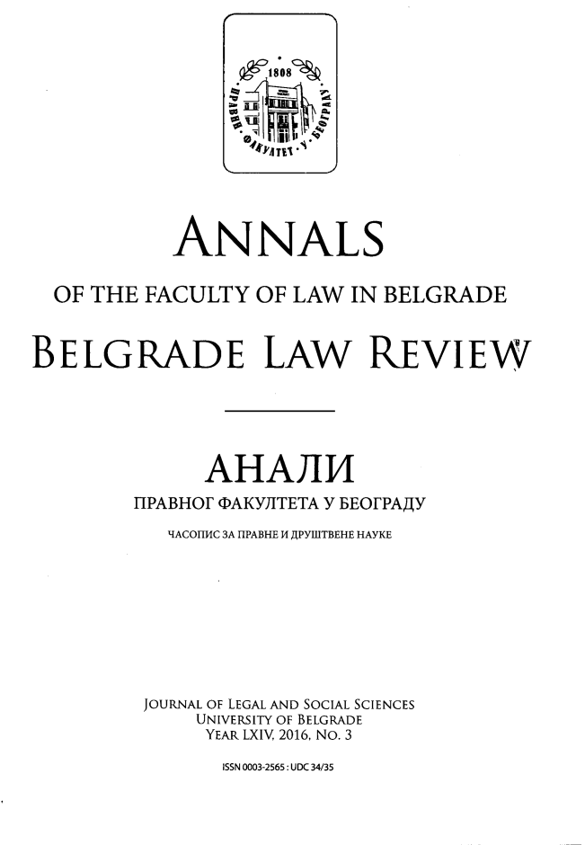 handle is hein.journals/annabel2016 and id is 1 raw text is: 















            ANNALS


  OF THE FACULTY   OF LAW  IN BELGRADE



BELGRADE LAW REVIEW






              AHAJ14

         TIPABHOF QAKYJITETA Y BEOFPAjY

           1IACOHHC 3A HPABHE 14 JPYIBTBEHE HAYKE










         JOURNAL OF LEGAL AND SOCIAL SCIENCES
              UNIVERSITY OF BELGRADE
              YEAR LXIV, 2016, No. 3


ISSN 0003-2565: UDC 34/35


  8O8~
  ~
-j
   i~i~,(Q


